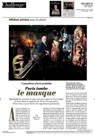 05/11 SEPT 13
Hebdomadaire
OJD : 229211
Surface approx. (cm²) : 968
N° de page : 72-74
Page 1/3
H_CHAL_20130905_0355_N_001
TRIBALART
4010737300508/XCB/OTO/2
Eléments de recherche : PARCOURS DES MONDES ou SALON INTERNATIONAL DES ARTS PREMIERS : du 10 au 15/09/13 à Paris 6ème,
toutes citations
Affaires privées pour le plaisir
Expositions d'arts primitifs
Paris tombe
le masque
Parcours des mondes, le plus coté des salons de l'art tribal,
se tient dans la capitale du 10 au 15 septembre.
D'où vient, à quoi tient cette suprématie parisienne.
A
la nuit tombante, ha-
billés de branchages et
armés de machettes, ils
surgissaient dans les vil-
lages en poussant des
cris. On les reconnais-
sait à leurs masques
blancs, couleur de mort
Dans l'ouest de l'Afrique, chez les
Fang, les membres de la société se-
crète Ngil étaient appelés pour ef-
frayer, faire avouer - et exécuter
parfois - les sorciers et les voleurs
PAS
BERTRAND
FRAYSSE
Interdits vers 1910, les masques ngil
authentiques sont d'une insigne ra-
reté Avecleurfrontbombé,leurnez
allongé, leure traits stylisés, ils sont
aussi d'une grande beauté. Ils ont
d'ailleurs inspire Les Demoiselles
d'Avignon de Picasso (1907) et
contribué à la révolution du
cubisme Le plus exceptionnel de
ces masques se trouve che^ Fian-
çois-ManeBanier,romancieretpho-
tographe.Inutiledesedemanderqui
le lui a offert Acquis par Liliane
Daniel Hourde, artiste et
marchand, dans son atelier,
à Paris. « Dans l'art tribal, il est
bien plus facile dc trouver un
client que de trouver un objet. »
Bettencourt à Drouot enjuin 2006
pour 5,9 millions d'euros, pièce
phare delacollection dumarchand
PierreVenté,cemasqueestl'objetle
plus cher de toute l'histoire des arts
primitifs.
Ayanttotalisé44millions d'euros,la
vente Venté demeure inégalée. Dé-
trôné par New Yorkpour l'art mo-
derne et contemporain, Paris est
resté la capitale mondiale dc l'art
tribal (et non « des arts premiers »,
expressionquepersonnedanslemi-
lieun'utilise). Pourdénicherdessta-
tuettes baoulé ou des crochets
sculptesdufleuveSepik,mutiled'al-
ler à Abidjan ou à Port Moiesby.
C'estàParisqu'ontlieulesplusgran-
desventespubliques,quel'ontrouve
leplusgrandnombre demarchands
spécialisés etque setientchaque an-
née,depuis2002 leplusgrandsalon,
 