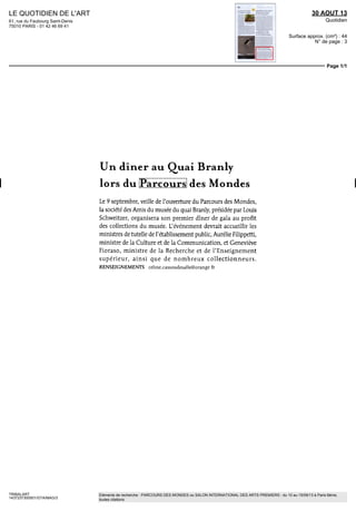 LE QUOTIDIEN DE L'ART
61, rue du Faubourg Saint-Denis
75010 PARIS - 01 42 46 69 41
30 AOUT 13
Quotidien
Surface approx. (cm²) : 44
N° de page : 3
Page 1/1
TRIBALART
1437237300501/GTA/MAG/3
Eléments de recherche : PARCOURS DES MONDES ou SALON INTERNATIONAL DES ARTS PREMIERS : du 10 au 15/09/13 à Paris 6ème,
toutes citations
Un dîner au Quai Branly
lors du Parcours des Mondes
Le 9 septembre, veille de l'ouverture du Parcours des Mondes,
la société des Amis du musée du quai Branly, présidée par Louis
Schweitzer, organisera son premier dîner de gala au profit
des collections du musée. L'événement devrait accueillir les
ministres de tutelle de l'établissement public, Aurélie Filippetti,
ministre de la Culture et de la Communication, et Geneviève
Fioraso, ministre de la Recherche et de l'Enseignement
supérieur, ainsi que de nombreux collectionneurs.
RENSEIGNEMENTS celme.cassoudesalle@orange fr
 