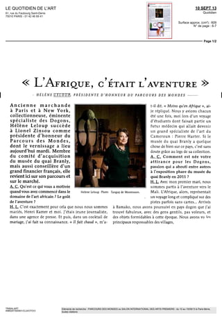 LE QUOTIDIEN DE L'ART
61, rue du Faubourg Saint-Denis
75010 PARIS - 01 42 46 69 41
10 SEPT 13
Quotidien
Surface approx. (cm²) : 609
N° de page : 6-7
Page 1/2
TRIBALART
4985247300501/CLA/OTO/3
Eléments de recherche : PARCOURS DES MONDES ou SALON INTERNATIONAL DES ARTS PREMIERS : du 10 au 15/09/13 à Paris 6ème,
toutes citations
L'AFRIQUE, C'ETAIT L'AVENTURE
- HELENE LELOUP, PRESIDENTE D'HONNEUR DU PARCOURS DES MONDES
Ancienne marchande
à Paris et à New York,
collectionneuse, éminente
spécialiste des Dogons,
Hélène Leloup succède
à Lionel Zinsou comme
présidente d'honneur du
Parcours des Mondes,
dont le vernissage a lieu
aujourd'hui mardi. Membre
du comité d'acquisition
du musée du quai Branly,
mais aussi conseillère d'un
grand financier français, elle
revient ici sur son parcours et
sur le marché.
A. G. Qu'est ce qui vous a motivée
quand vous avez commencé dans le
domaine de l'art africain ? Le goût
de l'aventure ?
H. L. C'est exactement pour cela que nous nous sommes
mariés, Henri Kamer et moi. J'étais jeune journaliste,
dans une agence de presse. Et puis, dans un cocktail de
mariage, j'ai fait sa connaissance. « II fait chaud », m'a-
Helene Leloup Photo Tanguy de Montesson.
t-il dit. « Moins qu'en Afrique », ai-
je répliqué. Nous y avions chacun
été une fois, moi lors d'un voyage
d'étudiants dont faisait partie un
futur médecin qui allait devenir
un grand spécialiste de l'art du
Cameroun : Pierre Harter. Si le
musée du quai Branly a quelque
chose de bien sur ce pays, c'est sans
doute grâce au legs de sa collection.
A. G. Comment est née votre
attirance pour les Dogons,
passion qui a abouti entre autres
à l'exposition phare du musée du
quai Branly en 2011 ?
H. L. Avec mon premier mari, nous
sommes partis à l'aventure vers le
Mali. L'Afrique, alors, représentait
un voyage long et compliqué sur des
pistes parfois sans cartes... Arrivés
à Bamako, nous avons poursuivi en pays dogon que j'ai
trouvé fabuleux, avec des gens gentils, pas voleurs, et
des objets formidables à cette époque. Nous avons vu les
principaux responsables des villages,
 