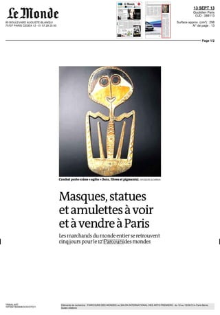 80 BOULEVARD AUGUSTE-BLANQUI
75707 PARIS CEDEX 13 - 01 57 28 20 00
13 SEPT 13
Quotidien Paris
OJD : 288113
Surface approx. (cm²) : 298
N° de page : 13
Page 1/2
TRIBALART
1973547300508/GCD/OTO/1
Eléments de recherche : PARCOURS DES MONDES ou SALON INTERNATIONAL DES ARTS PREMIERS : du 10 au 15/09/13 à Paris 6ème,
toutes citations
Crochet porte-crâne « agiba » (bois, fibres et pigments). VOYAGEURS &CURIEUX
Masques,statues
etamulettesàvoir
etàvendreàParis
Lesmarchands dumondeentierseretrouvent
cinqjourspourle12e
Parcoursdesmondes
 