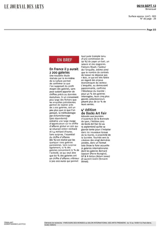 06/19 SEPT 13
Bimensuel
Surface approx. (cm²) : 603
N° de page : 29
Page 3/3
TRIBALART
2529837300506/CLA/OTO/2
Eléments de recherche : PARCOURS DES MONDES ou SALON INTERNATIONAL DES ARTS PREMIERS : du 10 au 15/09/13 à Paris 6ème,
toutes citations
EN BREF
En France il y aurait
2 200 galeries
Une nouvelle étude
réalisée par le ministère
de la Culture permet
de confirmer ce que
l'on supposait du profil
moyen des galeries, sans
pour autant apporter de
chiffres précis ou données
évolutives. Si un croisement
plus large des fichiers que
les enquêtes précédentes
permet de repérer près
de 2 200 galeries, soit un
peu plus que ce que l'on
pensait, la méthodologie
par échantillonnage
(300 répondants)
entraîne une large marge
d'appréciation sur le chiffre
d'affaires global en 2011 qui
se situerait entre i milliard
et i,4 milliard d'euros.
Sans surprise, l'essentiel
du chiffre d'affaires
(86 %) est réalisé par les
quelque i ooo galeries
parisiennes. Sans surprise
également, 12 % des
galeries concentrent 72 % de
l'activité, ce qui veut dire
que 60 % des galeries ont
un chiffre d'affaires inférieur
à 300 ooo euros qui permet
tout juste (compte tenu
d'une commission de
50 %) de payer un bail, un
salaire et des stagiaires.
François Rouet, l'auteur
de l'enquête, estime ainsi
que le nombre de contrats
de travail ne dépasse pas
1 800, ce qui est très faible
en regard des enjeux
économiques du secteur.
L'enquête, au demeurant
passionnante, confirme
l'étroitesse du marché :
pour itd % des galeries
interrogées, leurs cinq plus
grands collectionneurs
pèsent plus de 50 % de
leurs ventes.
i*6
édition
de Docks Art Pair
Adosséeauxjournées
d'ouverture de la Biennale
de Lyon, l'édition 2013
de Docks Art Pair (12 au
15septembre)quittesa
grande tente pour s'installer
dans les nouveaux locaux
de GL Events, à proximité de
la Sucrière. Tournée vers la
création des vingt dernières
années, dans un format
Solo Show la foire accueille
31 galeries internationales
dont les galeries Bernard
Ceysson (Pierre Buraglio),
UPS N Vallois (Adam Janes)
et Laurent Godin (Vincent
Olinet).
 