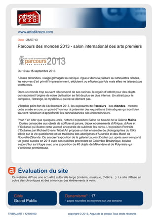 www.artistikrezo.com
Évaluation du site
Ce webzine diffuse une actualité culturelle large (cinéma, musique, théâtre...). Le site diffuse en
outre des chroniques et des annonces des événements à venir.
Cible
Grand Public
Dynamisme* : 17
* pages nouvelles en moyenne sur une semaine
TRIBALART / 12105460 copyright © 2013, Argus de la presse Tous droits réservés
Date : 26/07/13
Parcours des mondes 2013 - salon international des arts premiers
Du 10 au 15 septembre 2013
Fesses rebondies, visage grimaçant ou stoïque, rigueur dans la posture ou silhouettes déliées,
les oeuvres d’art primitif impressionnent, séduisent ou effraient parfois mais elles ne laissent pas
indifférents.
Dans un monde trop souvent déconnecté de ses racines, le regain d’intérêt pour des objets
qui racontent l’origine de notre civilisation se fait de plus en plus intense. Un attrait pour le
complexe, l’étrange, le mystérieux qui ne se dément pas.
Véritable point fort de l’événement 2013, les exposants de Parcours des mondes mettent,
cette année encore, un point d’honneur à présenter des expositions thématiques qui sont bien
souvent l’occasion d’approfondir les connaissances des collectionneurs.
Pour n’en citer que quelques-unes, notons l’exposition Salon de beauté de la Galerie Maine
Durieu consacrée aux objets de coiffure et parure, bijoux et ornements d’Afrique, d’Asie et
d’Océanie qui illustre cette volonté ancestrale de sublimer les corps. L’exposition Portraits
d’Océanie par Michael Evans Tribal Art propose un bel ensemble de photographies du XIXe
siècle sur la vie quotidienne et les traditions des aborigènes d’Australie et des Maori de
Nouvelle-Zélande. Ou encore l’exposition de la galerie Laurent Dodier qui, après avoir remporté
un grand succès en 2011 avec ses cuillères provenant de Colombie Britannique, boucle
aujourd’hui sa trilogie avec une exposition de 40 objets de Mélanésie et de Polynésie qui
s’annonce prometteuse.
 