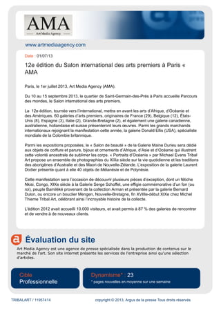 www.artmediaagency.com
Évaluation du site
Art Media Agency est une agence de presse spécialisée dans la production de contenus sur le
marché de l'art. Son site internet présente les services de l'entreprise ainsi qu'une sélection
d'articles.
Cible
Professionnelle
Dynamisme* : 23
* pages nouvelles en moyenne sur une semaine
TRIBALART / 11957414 copyright © 2013, Argus de la presse Tous droits réservés
Date : 01/07/13
12e édition du Salon international des arts premiers à Paris «
AMA
Paris, le 1er juillet 2013, Art Media Agency (AMA).
Du 10 au 15 septembre 2013, le quartier de Saint-Germain-des-Prés à Paris accueille Parcours
des mondes, le Salon international des arts premiers.
La 12e édition, tournée vers l’international, mettra en avant les arts d’Afrique, d’Océanie et
des Amériques. 60 galeries d’arts premiers, originaires de France (29), Belgique (12), États-
Unis (8), Espagne (3), Italie (2), Grande-Bretagne (2), et également une galerie canadienne,
australienne, hollandaise et suisse présenteront leurs œuvres. Parmi les grands marchands
internationaux rejoignant la manifestation cette année, la galerie Donald Ellis (USA), spécialiste
mondiale de la Colombie britannique.
Parmi les expositions proposées, le « Salon de beauté » de la Galerie Maine Durieu sera dédié
aux objets de coiffure et parure, bijoux et ornements d’Afrique, d’Asie et d’Océanie qui illustrent
cette volonté ancestrale de sublimer les corps. « Portraits d’Océanie » par Michael Evans Tribal
Art propose un ensemble de photographies du XIXe siècle sur la vie quotidienne et les traditions
des aborigènes d’Australie et des Maori de Nouvelle-Zélande. L’exposition de la galerie Laurent
Dodier présente quant à elle 40 objets de Mélanésie et de Polynésie.
Cette manifestation sera l’occasion de découvrir plusieurs pièces d’exception, dont un fétiche
Nkisi, Congo, XIXe siècle à la Galerie Serge Schoffel, une effigie commémorative d’un fon (ou
roi), peuple Bamiléké provenant de la collection Arman et présentée par la galerie Bernard
Dulon, ou encore un bouclier Mengen, Nouvelle-Bretagne, fin XVIIIe-début XIXe chez Michel
Thieme Tribal Art, célébrant ainsi l’incroyable histoire de la collecte.
L’édition 2012 avait accueilli 10.000 visiteurs, et avait permis à 87 % des galeries de rencontrer
et de vendre à de nouveaux clients.
 