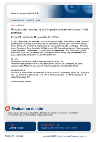 www.lessourcesdelinfo.info
Évaluation du site
Ce site est un agrégateur de contenu diffusant des articles concernant l'actualité de
l'environnement, de l'humanitaire et des associations.
Cible
Grand Public
Dynamisme* : 1
* pages nouvelles en moyenne sur une semaine
TRIBALART / 12283028 copyright © 2013, Argus de la presse Tous droits réservés
Date : 05/09/13
Parcours des mondes, le plus important salon international d'arts
premiers
Du mardi 10 au dimanche 15 septembre 2013 à Paris
À ce jour Parcours des mondes est le plus important salon international d’ arts premiers
par le nombre, la qualité et la diversité de ses participants. Depuis 2002, il rassemble chaque
année à Paris une soixantaine de galeristes spécialisés dans les arts d’ Afrique , d’Océanie
et des Amériques. Signe du succès de l’évènement 50% des participants seront étrangers cette
année. Parcours des mondes comptait parmi ses exposants neuf des dix plus grands
marchands au monde. Le dixième vient de le rejoindre cette année : la galerie Donald Ellis
(USA), spécialiste mondiale de la Colombie britannique
LE LIEU
Quartier des Beaux-Arts à Saint -Germain-des-Prés, Paris, VIe.
Occupation des galeries situées le long des rues des Beaux- Arts, Bonaparte, de Seine,
Jacques Callot, Mazarine, Guénégaud, Visconti, Jacob, de l’Echaudé et St-Benoît.
LES HORAIRES
Du mardi 10 au dimanche 15 septembre 2013 - Le mardi 10, vernissage à partir de 15h jusqu’à
21h - Du mercredi au samedi, de 11h à 19h, le dimanche jusqu’à 17h - Nocturne le jeudi 12
septembre jusqu’à 21h
-> Parcours des mondes
 
