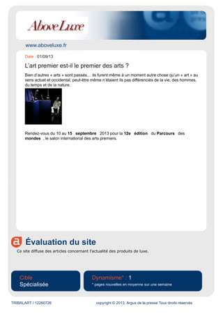 www.aboveluxe.fr
Évaluation du site
Ce site diffuse des articles concernant l'actualité des produits de luxe.
Cible
Spécialisée
Dynamisme* : 1
* pages nouvelles en moyenne sur une semaine
TRIBALART / 12260726 copyright © 2013, Argus de la presse Tous droits réservés
Date : 01/09/13
L’art premier est-il le premier des arts ?
Bien d’autres « arts » sont passés… ils furent même à un moment autre chose qu’un « art » au
sens actuel et occidental; peut-être même n’étaient ils pas différenciés de la vie, des hommes,
du temps et de la nature.
Rendez-vous du 10 au 15 septembre 2013 pour la 12e édition du Parcours des
mondes , le salon international des arts premiers.
 