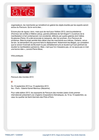 TRIBALART / 12306587 copyright © 2013, Argus de la presse Tous droits réservés
organisateurs, les marchands qui remettront en galerie les objets écartés par les experts seront
exclus du Parcours. Qu'on se le dise...
Encore plus de rigueur, donc, mais quoi de neuf pour l'édition 2013, dont la présidence
d'honneur est confiée à Hélène Leloup, grande prêtresse de l'art Dogon? L'ouverture de la
manifestation à l'art contemporain non-occidental, défendu par quatre galeries dont Vallois
Sculptures (Paris). Et a été annoncée la naissance, dès l'an prochain, d'un Parcours de
printemps. Mais le projet semble faire débat chez les marchands eux-mêmes. Certains, venus
de loin, se demandent s'ils pourront faire le déplacement. Notamment les Belges, qui constatent
que la version hivernale de Bruneaf n'a pas véritablement pris et doutent qu'il soit pertinent de
doubler la manifestation parisienne. Mais « tant que l'on n'essaiera pas, on ne saura pas si c'est
une bonne idée », conclut Pierre Moos.
Infos pratiques
Parcours des mondes 2013
Du 10 septembre 2013 au 15 septembre 2013
lieu : Paris - Galerie Kamel Mennour (Mazarine)
Pour cette édition 2013, les exposants de Parcours des mondes (salon d’arts premier
international) présentent une vingtaine d’expositions thématiques, du 10 au 15 septembre, au
cœur du quartier de Saint-Germain-des Prés à Paris.
 