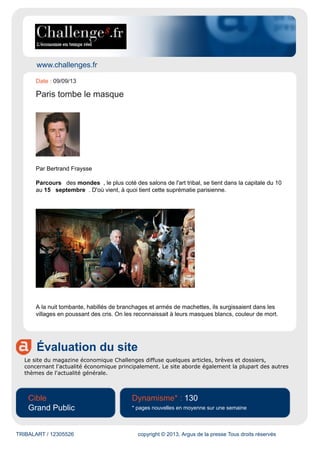 www.challenges.fr
Évaluation du site
Le site du magazine économique Challenges diffuse quelques articles, brèves et dossiers,
concernant l'actualité économique principalement. Le site aborde également la plupart des autres
thèmes de l'actualité générale.
Cible
Grand Public
Dynamisme* : 130
* pages nouvelles en moyenne sur une semaine
TRIBALART / 12305526 copyright © 2013, Argus de la presse Tous droits réservés
Date : 09/09/13
Paris tombe le masque
Par Bertrand Fraysse
Parcours des mondes , le plus coté des salons de l'art tribal, se tient dans la capitale du 10
au 15 septembre . D'où vient, à quoi tient cette suprématie parisienne.
A la nuit tombante, habillés de branchages et armés de machettes, ils surgissaient dans les
villages en poussant des cris. On les reconnaissait à leurs masques blancs, couleur de mort.
 