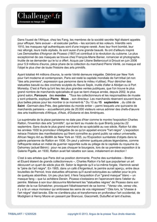 TRIBALART / 12305526 copyright © 2013, Argus de la presse Tous droits réservés
Dans l'ouest de l'Afrique, chez les Fang, les membres de la société secrète Ngil étaient appelés
pour effrayer, faire avouer – et exécuter parfois – les sorciers et les voleurs. Interdits vers
1910, les masques ngil authentiques sont d'une insigne rareté. Avec leur front bombé, leur
nez allongé, leurs traits stylisés, ils sont aussi d'une grande beauté. Ils ont d'ailleurs inspiré
Les Demoiselles d'Avignon de Picasso (1907) et contribué à la révolution du cubisme. Le plus
exceptionnel de ces masques se trouve chez François-Marie Banier, romancier et photographe.
Inutile de se demander qui le lui a offert. Acquis par Liliane Bettencourt à Drouot en juin 2006
pour 5,9 millions d'euros, pièce phare de la collection du marchand Pierre Vérité, ce masque est
l'objet le plus cher de toute l'histoire des arts primitifs.
Ayant totalisé 44 millions d'euros, la vente Vérité demeure inégalée. Détrôné par New York
pour l'art moderne et contemporain, Paris est resté la capitale mondiale de l'art tribal (et non
"des arts premiers", expression que personne dans le milieu n'utilise). Pour dénicher des
statuettes baoulé ou des crochets sculptés du fleuve Sepik, inutile d'aller à Abidjan ou à Port
Moresby. C'est à Paris qu'ont lieu les plus grandes ventes publiques, que l'on trouve le plus
grand nombre de marchands spécialisés et que se tient chaque année, depuis 2002, le plus
grand salon, Parcours des mondes . "Tous les collectionneurs et les responsables de musée
y sont présents, explique Pierre Moos , son directeur. Les marchands réservent souvent leurs
plus belles pièces pour les montrer à ce moment-là." Du 10 au 15 septembre , du côté de
Saint -Germain-des-Prés, des galeristes du monde entier – parmi lesquels une quinzaine de
marchands parisiens – accueilleront près de 20.000 visiteurs venus admirer des chefs-d'œuvre
des arts traditionnels d'Afrique, d'Asie, d'Océanie et des Amériques.
La suprématie de la place parisienne ne date pas d'hier comme le montre l'exposition Charles
Ratton, l'invention des arts "primitifs", qui se tient au musée du quai Branly jusqu'au 22
septembre. Sans doute le plus grand marchand de sa spécialité au xxe siècle, Ratton fut dès
les années 1930 le promoteur infatigable de ce qu'on appelait encore "l'art nègre". L'exposition
retrace l'histoire des manifestations qui firent connaître au grand public sa valeur universelle,
African Negro Art au MoMA de New York en 1935, ou l'Exposition surréaliste d'objets dans la
galerie parisienne de Ratton en 1936. On peut y admirer quelques pièces légendaires, comme
l'effrayante statue en métal de guerrier rapportée suite au pillage de la capitale du royaume du
Dahomey (actuel Bénin) : pour ne pas choquer le bourgeois, lors de sa première exposition à la
Galerie Pigalle, en 1930, Ratton avait fait rabattre son sexe, initialement en érection !
C'est à ses artistes que Paris doit sa position dominante. Proche des surréalistes – Breton
et Eluard étaient de grands collectionneurs –, Charles Ratton n'a fait que populariser un art
découvert un quart de siècle plus tôt. Selon la légende qu'il a lui-même forgée, Vlaminck serait
le "père de l'art nègre". En 1905, dans un café d'Argenteuil, le peintre aurait aperçu, entre deux
bouteilles de Pernod, trois statuettes africaines qu'il aurait extorquées au cafetier pour le prix
de quelques absinthes. Un peu plus tard, il fera l'acquisition d'un "grand masque" blanc – un
masque fang – que lui achètera Derain. Picasso s'extasiera en l'apercevant dans l'atelier du
peintre. Matisse à son tour découvrira fébrilement les "statuettes nègres" de Picasso dans son
atelier de la rue Schœlcher, provoquant l'ébahissement de sa bonne : "Venez vite, venez vite,
il y a là un vieux monsieur qui embrasse les seins de vos négresses" ! Dès lors, la "chasse à
l'art nègre" était lancée. Elle ne s'arrêtera plus et transformera en profondeur l'art occidental, de
Modigliani à Henry Moore en passant par Brancusi, Giacometti, Dubuffet et tant d'autres.
 