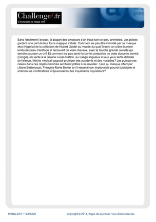 TRIBALART / 12305526 copyright © 2013, Argus de la presse Tous droits réservés
Sans forcément l'avouer, la plupart des amateurs d'art tribal sont un peu animistes. Les pièces
gardent une part de leur force magique initiale. Comment ne pas être intimidé par ce masque
ekoi (Nigeria) de la collection de Hubert Goldet au musée du quai Branly, un crâne humain
tendu de peau d'antilope et recouvert de vrais cheveux, avec la bouche grande ouverte qui
semble pousser un cri? Et comment ne pas sentir la bonté protectrice de cette statuette bembé
(Congo), en vente à la Galerie Lucas Ratton, au visage anguleux et aux yeux sertis d'éclats
de faïence, fétiche médical supposé protéger des accidents et des maladies? Les puissances
celées dans ces objets inanimés semblent prêtes à se réveiller. Face au masque offert par
Liliane Bettencourt, François-Marie Banier a-t-il ressenti son impitoyable pouvoir judiciaire et
entendu les vociférations crépusculaires des inquiétants inquisiteurs?
 