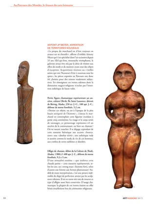 ARTPASSIONS 34/1384
ANTONY JP MEYER, ARPENTEUR
DE TERRITOIRES NOUVEAUX
«Le propre du marchand est d’être toujours en
avance sur sa clientèle», aﬃrme d’emblée Antony
Meyer qui s’est spécialisé dans l’art océanien depuis
33 ans. Œil qui frise, moustache triomphante, le
galeriste avoue être mû par le désir de résister aux
eﬀets de mode et de montrer avant tout des objets
d’exception. Acquisitions récentes ou «vieilles
amies qui ont l’honneur d’être à nouveau sous les
spots», les pièces exposées au Parcours ont donc
été choisies pour des raisons totalement subjec-
tives. En témoignent ces ivoires eskimos dont la
dimension magico-religieuse n’exclut pas l’inten-
tion esthétique de haute volée.
Petite figure chamanique représentant un an-
cêtre, culture Okvik, Île Saint Laurence, détroit
de Béring, Alaska, 250 av. J.-C., 100 apr. J.-C.,
défense de morse fossilisée, 5,2 cm.
«Devant ces objets, on est à l’époque de la plus
haute antiquité de l’homme», s’émeut le mar-
chand en contemplant cette ﬁgurine excédant à
peine cinq centimètres. Le visage et le corps ornés
de tatouages, ce personnage représente-t-il un
ancêtre de la communauté, ou bien un chaman ?
On ne saurait trancher. Il se dégage cependant de
cette statuette hiératique aux accents «brancu-
siens» une «absolue vérité», une esthétique rude
et austère comme le mode de vie de ces hommes,
aux conﬁns de terres sublimes et désolées.
Eﬃgie de chaman, début de la Culture de Thulé,
Alaska, 1 000 à 1 400 apr. J.-C., défense de morse
fossilisée, 9,2 x 3 cm.
D’une sensualité extrême – que renforce cette
chaude patine – cette statuette représenterait, se-
lon les uns, un «strong man» (homme fort), selon
d’autres une femme aux formes plantureuses ! Au-
delà de toute interprétation, c’est une preuve indé-
niable du degré de perfection atteint par les sculp-
teurs eskimos. Il est en outre très rare de trouver ce
type d’eﬃgies aussi bien conservées. D’usage cha-
manique, la plupart de ces ivoires étaient en eﬀet
brisés rituellement lors de cérémonies religieuses.
Au Parcours des Mondes, le frisson des arts lointains
D.R.
D.R.
 