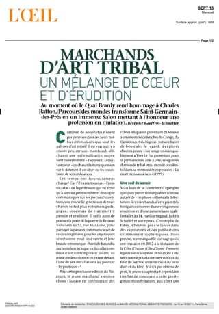 SEPT 13
Mensuel
Surface approx. (cm²) : 689
Page 1/2
TRIBALART
3283727300524/GPP/ALZ/2
Eléments de recherche : PARCOURS DES MONDES ou SALON INTERNATIONAL DES ARTS PREMIERS : du 10 au 15/09/13 à Paris 6ème,
toutes citations
MARCHANDS
D'ART TRIBAL
UN MÉLANGE DE CŒUR
ET D'ÉRUDITION
Au moment où le Quai Branly rend hommage à Charles
Ratton, Parcours des mondes transforme Saint-Germain-
des-Prés en un immense Salon mettant à l'honneur une
profession en mutation. Béréntce Geoffroy-Schneiter
C
ombien de néophytes n'osent
pas pénétrer dans ces lieux par-
fois intimidants que sont les
galeries d'art tribal ' II estvrai qu'il y a
encore peu, certains marchands affi-
chaient une réelle suffisance, mépri-
sant ouvertement « l'apprenti collec-
tionneur » qui hasardait une question
sur la datation d un ob]et ou les condi-
tions de son utilisation
Les temps ont heureusement
change ' Cars'ilexistetoujours « l'aris-
tocratie » de la profession qui ne vend
qu'a un tout petit nombre et dédaigne
communiquer sur ses pieces d'excep-
tion, une nouvelle generation de mar-
chands se fait plus volontiers péda-
gogue, soucieuse de transmettre
passion et érudition II suffit ainsi de
pousserlaportedelagaleriedeRenaud
Vanuxem au 52, rue Mazanne, pour
partager la passion commumcative de
ce quadragénaire pour les objets qu'il
sélectionne pour leur rareté et leur
beaute intrinsèque Point de hasard si
sa clientele éclectique va du collection-
neur d'art contemporain pointu au
jeune medecintombeen extasedevant
l'une de ses installations au pouvoir
« hypnotique » '
Pour cette prochaine edition du Par-
cours, le jeune marchand a encore
choisi l'audace en confrontant des
crânesreliquaires provenant d'Oceame
a un ensemble de fétiches du Congo, du
CamerounetduNigeria soitunefaçon
de bousculer le regard, d explorer
d'autres pistes L'on songe immanqua-
blement aYves Le Furprésentantpour
lapremierefois, côteacôte, reliquaires
du monde tribal et du monde occiden-
tal dans sa mémorable exposition « La
mort n'en saura rien » (1999)
Une soif de savoir
Maîs lom de se contenter d'epmgler
quèlques pieces remarquables comme
autantde«trophees»offertsaladélec-
tation les marchands d'arts primitifs
fontparfoismontred'unevertigineuse
érudition et d'une passion sans egale
Installesau 14, rueGuenegaud,Judith
Schoffel et son epoux, Christophe de
Fabry, n'hésitent pas a se lancer dans
des expositions et des publications
extrêmement sophistiquées Pour
preuve, le remarquable ouvrage qu ils
ont consacre en 2012 a la statuaire de
la Côte d'Ivoire (Côte d'Ivoire Premiers
regards sur la sculpture 1850-1935) a ete
sélectionne pour la derniere edition du
Filaf (le Festival international du livre
d'art et du film) S'il n'a pas obtenu de
prix, le jeune couple était cependant
tres fier de concourir a cette presti-
gieuse manifestation, aux côtes des
 