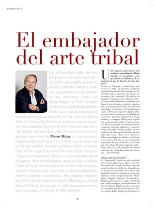 28
U
sted empezó coleccionando arte
moderno, especialmente dibujos
cubistas y surrealistas, ¿cree
que fueron el cubismo y el su-
rrealismo lo que le llevaron al arte afri-
cano?
Sí, así, es. Empecé a coleccionar muy
pronto, en 1962. Al principio compraba
pequeñas figuras de barro porque no te-
nía dinero para hacerme con piezas im-
portantes [dice sonriendo]. De hecho, he
seguido el camino inverso al de los artis-
tas: he partido de la pintura moderna para
llegar al arte africano y oceánico mientras
que los artistas partieron del arte africano
para llegar al cubismo. En mis primeros
viajes a África me regalaron algunos obje-
tos, que todavía conservo; en realidad son
“souvenirs” pero me impulsaron a visitar
museos y a comprar libros para ampliar
mis conocimientos sobre las artes prime-
ras. Me he pasado la vida yendo a museos
y galerías, mirando imágenes y coleccio-
nando. Soy coleccionista también de arte
moderno, de objetos de bakelita y de mu-
chas otras cosas. ¡Éste es mi universo!.
Y he transmitido esta afición a mis hijos
y mis nietos. Mi hija es una reconocida
marchante de arte moderno, y mi nieto,
que tiene ahora 18 años, empezó a colec-
cionar a los 11, y ya ha reunido una bonita
colección de pequeñas máscaras africa-
nas… [dice divertido].
¿Sigue usted coleccionando?
Sí, ¡demasiado! [sonríe con aire satisfecho]
ayer mismo adquirí un cuadro. Me inte-
resa mucho la Escuela de París, especial-
mente los años de La Ruche, la residencia
en la que se instalaban los artistas que
llegaban a París con escasos recursos eco-
nómicos, como en aquel momento Modi-
gliani, Chagall, Soutine, Archipenko…
Tengo muchas piezas, y sigo comprando
arte tribal oceánico, particularmente de
Nueva Irlanda. Hará unos diez años que
mi curiosidad por Oceanía empezó a cre-
cer, porque había llegado un momento en
El embajador
del arte tribalLas pintorescas calles del ba-
rrio parisino de Saint-Germain-
des-Prés,cuyo espíritu bohemio
sedujo a filósofos, artistas, políti-
cos y escritores que se citaban
en los afamados cafés Les
Deux Magots y Flore, acogen
cada año la gran fiesta del arte
tribal. Cerca de 60 prestigiosos
comerciantes especializados en las artes de África,
Asia, Oceanía y las Américas muestran sus propues-
tas más exquisitas durante la feria Parcours des Mon-
des. Detrás de esta gran cita con las artes primeras
está el savoir faire de Pierre Moos, un apasionado
coleccionista que hace cinco años tuvo la visión de
tomar las riendas de este certamen para convertir
París en la capital mundial del arte tribal. Entusias-
mado con el proyecto, Moos –dueño también de la
influyente Tribal Art Magazine- asegura que, aunque
cada vez hay menos piezas en el mercado, quedan
todavía muchas por descubrir, y afortunadamente
existen grandes marchantes. Tres galerías españo-
las (Arte y Ritual, Galería Guilhem Montagut y David
Serra-Art Tribal) participan en este esperado evento
que congrega a más de 10.000 visitantes.
entrevista
 