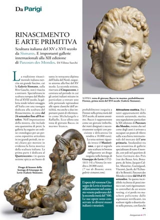 Antiquariato ● 15
sopra: testa di giovane Bacco in marmo, probabilmente
Firenze, prima metà del XVI secolo (Galerie Sismann).
RInascimento
e arte primitiva
Scultura italiana del XV e XVI secolo
da Sismann. E importanti gallerie
internazionali alla XII edizione
di Parcours des Mondes. Di Vilma Sarchi
La tradizione rinasci-
mentale italiana eser-
cita un grande fascino, cui
la Galerie Sismann, sulla
Rive Gauche, non è riuscita
a sottrarsi. Specializzata in
scultura europea dal Medio
Evo al XVIII secolo, la gal-
leria rende infatti omaggio
all’Italia con una rassegna
dedicata alla scultura del
Rinascimento, in corso dal
24 settembre fino all’8 ot-
tobre. Nell’impostazione
della mostra, che include
una quarantina di pezzi, la
galleria ha seguito un ordi-
ne cronologico per un per-
corso espositivo articolato
in tre grandi periodi, tre te-
mi chiave per mettere in
evidenza la forza motrice
della scultura italiana. La
prima parte è dedicata al
Quattrocento e in questa
sezione spicca un busto di
L’operadelveroneseGiu-
seppedeLevissiinserisce
stilisticamentenelconte-
stovenetopadovanodel-
lasecondametàdel’500.
Le sue opere sono con-
servate in diversi musei
italianiestranieri.
santa in terracotta dipinta
dell’Italia del Nord, esegui-
to attorno alla fine del XV
secolo. La seconda sezione,
riservata al Cinquecento, è
centrata sul periodo in cui
gli artisti italiani mirano in
particolare a trovare uno
stile personale ispirandosi
alle opere classiche dell’an-
tichità, ma anche a due im-
portanti punti di riferimen-
to come Michelangelo e
Raffaello. Ecco allora una
testa di giovane Bacco, in
marmo bianco,
Attrazione esotica. Fra i
tanti appuntamenti della
rentrée autunnale, merita
una segnalazione particolare
la XII edizione di Parcours
des Mondes, evento che nel
corso degli anni è arrivato a
occupare un posto di rilievo
sulla scacchiera internazio-
nale del mercato dell’arte
primaria. Snodandosi tra
una sessantina di gallerie
specializzate di tutto il mon-
do, con sedi nel quartiere di
Saint-Germain-des-Prés
(rue des Beaux Arts, Bona-
parte, de Seine, Jacques Cal-
lot, Mazarine, Guénégaud,
Visconti, Jacob, de l’Echau-
dé e St-Benoit), Parcours des
Mondes si tiene dal 10 al 15
settembre. In questa incre-
dibile ricchezza di pezzi eso-
tici e rari, tutti rigorosamen-
te controllati da un severo
vetting, ci si perde tra ma-
schere policrome dalle
espressioni terrificanti, tra
sculture rigide o disarticola-
te nella postura, con fianchi
probabilmente eseguita a
Firenze nella prima metà del
XVI secolo, di autore anoni-
mo. Bacco è rappresentato
come un giovane imberbe,
dai tratti disegnati e succes-
sivamente scolpiti con pre-
cisione e delicatezza (in
vendita a 18.000 euro).
La terza sezione riguar-
da invece il Manieri-
smo, e qui si segnala
una scultura in bronzo
raffigurante un drago
eseguita nella bottega di
Giuseppe de Levis (1552-
1611-14) a Verona (in ven-
dita a 20.000 euro).
(7 rue de Beaune; www.
galerie-sismann.com).
Drago di bronzo della
bottega di Giuseppe de
Levis (Galerie Sismann).
Da Parigi
 