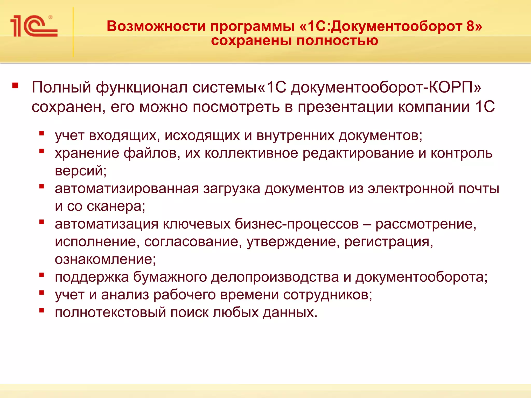 Возможности программы «1С:Документооборот 8»
                         сохранены полностью

   Полный функционал системы«1С документооборот-КОРП»
    сохранен, его можно посмотреть в презентации компании 1С
     учет входящих, исходящих и внутренних документов;
     хранение файлов, их коллективное редактирование и контроль
      версий;
     автоматизированная загрузка документов из электронной почты
      и со сканера;
     автоматизация ключевых бизнес-процессов – рассмотрение,
      исполнение, согласование, утверждение, регистрация,
      ознакомление;
     поддержка бумажного делопроизводства и документооборота;
     учет и анализ рабочего времени сотрудников;
     полнотекстовый поиск любых данных.
 