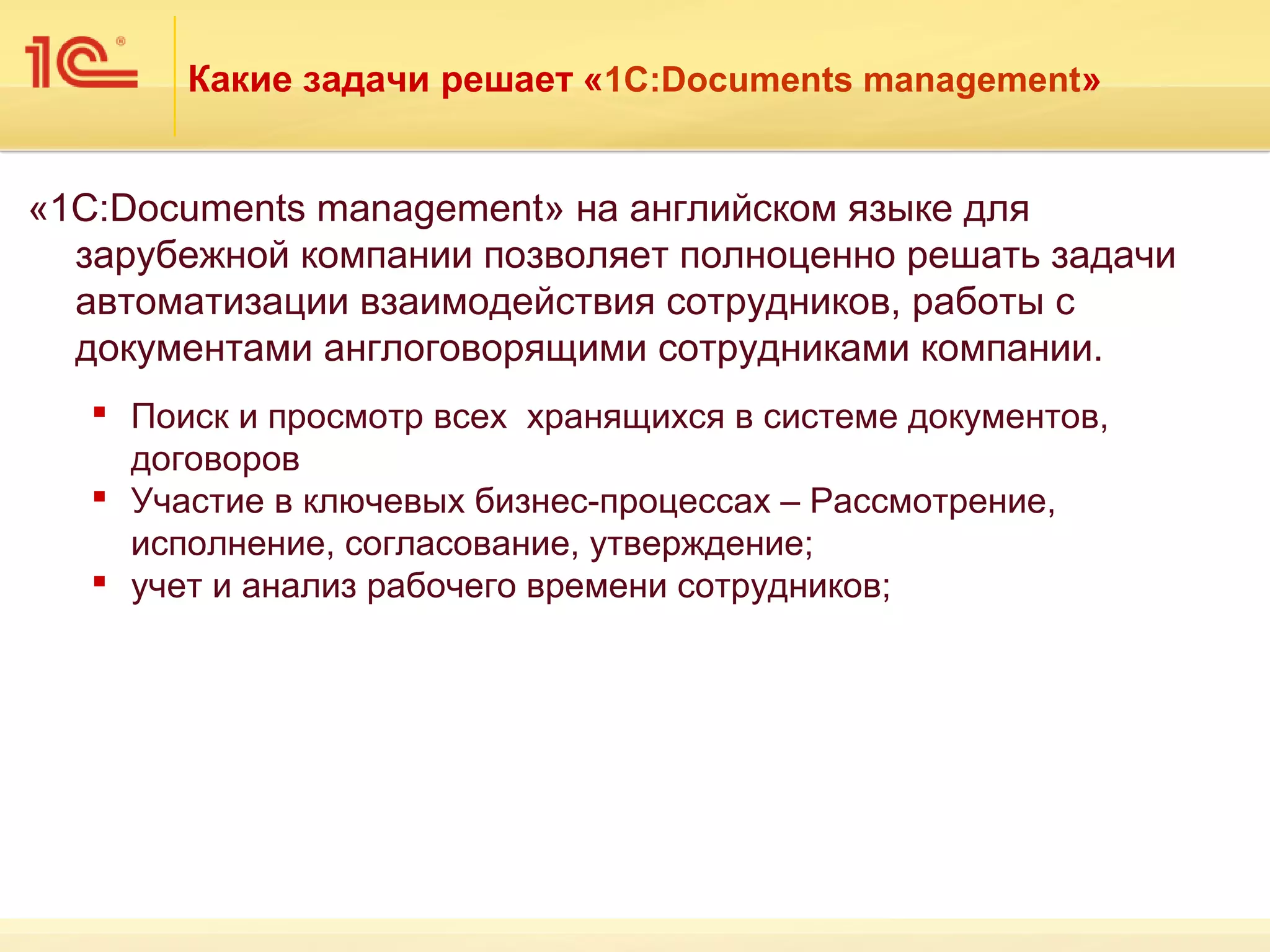 Какие задачи решает «1С:Documents management»


«1С:Documents management» на английском языке для
  зарубежной компании позволяет полноценно решать задачи
  автоматизации взаимодействия сотрудников, работы с
  документами англоговорящими сотрудниками компании.
    Поиск и просмотр всех хранящихся в системе документов,
     договоров
    Участие в ключевых бизнес-процессах – Рассмотрение,
     исполнение, согласование, утверждение;
    учет и анализ рабочего времени сотрудников;
 