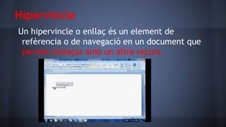 Hipervincle
Un hipervincle o enllaç és un element de
refèrencia o de navegació en un document que
permet enllaçar amb un altre recurs.

 