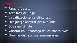 Pautes

•
•
•
•
•
•
•

Paràgrafs curts
Text fàcil de llegir
Visualització sense dificultat.
Llenguatge adaptat per al públic
Que sigui simple
Varietat en l’aparença de les diapositives
Eliminar distraccions innecessàries

 