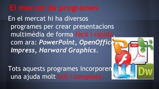 El mercat de programes
En el mercat hi ha diversos
programes per crear presentacions
multimèdia de forma fàcil i ràpida,
com ara: PowerPoint, OpenOffice
Impress, Harward Graphics.

Tots aquests programes incorporen
una ajuda molt útil i completa.

 
