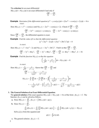 The criterion for an exact differential:
M!x,y"dx ! N!x,y"dy is an exact differential if and only if
!M
!y
" !N
!x
.
Example Determine if the differential equation !e2y
" ycos!xy""dx ! !2xe2y
" xcos!xy" ! 2y"dy " 0 is
exact.
Here M!x,y" " e2y
" ycos!xy" and N!x,y" " 2xe2y
" xcos!xy" ! 2y. Check if !M
!y
" !N
!x
.
!M
!y
" 2e2y
" cos!xy" ! yxsin!xy", !N
!x
" 2e2y
" cos!xy" ! xysin!xy"
Since !M
!y
" !N
!x
, the differential equation is exact.
Example Find the value of k so that the differential equation
!y3
! kxy4
" 2x"dx ! !3xy2
! 20x2
y3
"dy " 0
is exact.
Here M!x,y" " y3
! kxy4
" 2x and N!x,y" " 3xy2
! 20x2
y3
. Find k so that !M
!y
" !N
!x
.
!M
!y
" 3y2
! 4kxy3
, !N
!x
" 3y2
! 40xy3
, !M
!y
" !N
!x
$ 4kxy3
" 40xy3
, k " 10.
Example Find the function N!x,y" so that the equation
1
xy
! x
x2
! y
dx ! N!x,y"dy " 0
is exact.
Here M!x,y" " 1
xy
! x
x2
! y
. Know that !M
!y
" !N
!x
and
!M
!y
" " 1
2 xy3
" x
!x2
! y"
2
N!x,y" " # !N
!x
dx " # !M
!y
dx " # " 1
2 xy3
" x
!x2
! y"
2
dx
" " 1
2 y3
2 x " 1
2
"1
x2
! y
! g!y" " " x
y3
! 1
2!x2
! y"
! g!y"
3. The General Solution of an Exact Differential Equation:
The general solution of the exact equation M!x,y"dx ! N!x,y"dy " 0 is of the form: f!x,y" " C. The
function f!x,y" can be solved as follows.
a. Since M!x,y" " !f
!x
, f!x,y" " #M!x,y"dx ! g!y";
b. Since N!x,y" " !f
!y
,
!
!y
!f!x,y"" " !
!y
#M!x,y"dx ! g!y" " !
!y
#M!x,y"dx ! g#
!y" " N!x,y"
Solve g#
!y" from this equation and
g!y" " #g#
!y"dy.
c. The general solution: f!x,y" " C.
2
 