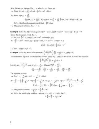 Note that we can also use N!x,y" to solve f!x,y". Steps are:
a. Since N!x,y" " !f
!y
, f!x,y" " #N!x,y"dy ! h!x";
b. Since M!x,y" " !f
!x
,
!
!x
!f!x,y"" " !
!x
#N!x,y"dy ! h!x" " !
!x
#N!x,y"dy ! h#
!y" " M!x,y"
Solve h#
!x" from this equation and h!x" " #h#
!x"dx.
c. The general solution: f!x,y" " C.
Example Solve the differential equation !e2y
" ycos!xy""dx ! !2xe2y
" xcos!xy" ! 2y"dy " 0.
Know that it is exact. Find f!x,y".
a. f!x,y" " #!e2y
" ycos!xy""dx " xe2y
" sin!xy" ! g!y"
b. !f
!y
" 2xe2y
" xcos!xy" ! g#
!y" " N!x,y" " 2xe2y
" xcos!xy" ! 2y
g#
!y" " 2y, g!y" " #2ydy " y2
c. xe2y
" sin!xy" ! y2
" C
Example Solve the initial value problem:
3y2
" t2
y5
dy
dt
! t
2y4
" 0, y!1" " 1.
The differential equation is not separable and not linear in y. Check if it is exact. Rewrite the equation:
3y2
" t2
y5
dy ! t
2y4
dt " 0.
Let M!y,t" "
3y2
" t2
y5
and N!y,t" " t
2y4
. Check if !M
!t
" !N
!y
.
!M
!t
" " 2t
y5
, !N
!y
" " 4t
2y5
" " 2t
y5
, !M
!t
" !N
!y
.
The equation is exact.
a. f!y,t" " # t
2y4
dt ! h!y" " " 1
4y4
t2
! h!y"
b. !f
!y
" !
!y
" 1
4y4
t2
! h!y" " " "4
4y5
t2
! h#
!y" " " 1
y5
t2
! h#
!y" "
3y2
" t2
y5
" 3 1
y3
" t2
y5
h#
!y" " 3
y3
, h!y" " #h#
!y"dy " # 3
y3
dy " " 3
2
1
y2
c. The general solution: " 1
4y4
t2
" 3
2
1
y2
" C
d. Solve the initial value problem: when x " 1, y!1" " 1, solve for C :
" 1
4
" 3
2
" " 7
4
" C
3
 