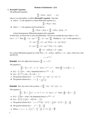 Methods of Substitution - (2.5)
1. Bernoulli’s Equation:
The differential equation:
dy
dx
! P!x"y " f!x"yn
! !""
where n is a real number, is called a Bernoulli’s equation. Note that
a. when n " 0, the equation is a linear differential equation in y;
dy
dx
! P!x"y " f!x",
b. when n " 1, the equation can be rewritten as
dy
dx
! P!x"y " f!x"y #
dy
dx
! !P!x" ! f!x""y " 0
a linear homogeneous differential equation and is separable.
In both cases, we know how to solve the differential. Now let us consider the cases where n # 0,1.
Let u " y1!n
. Then du
dx
" !1 ! n"y1!n!1 dy
dx
" !1 ! n"y!n dy
dx
. Multiply !1 ! n"y!n
to the equation !"" :
!1 ! n"y!n dy
dx
! !1 ! n"y!n
P!x"y " !1 ! n"y!n
f!x"yn
!1 ! n"y!n dy
dx
! !1 ! n"y!n!1
P!x" " !1 ! n"f!x"
du
dx
! !1 ! n"P!x"u " !1 ! n"f!x"
It is a linear differential equation in u with P!x" " !1 ! n"P!x", and f !x" " !1 ! n"f!x". Solve for u first,
and then let
y " u1/!1!n"
Example Solve the differential equation x
dy
dx
! y " x2
y2
.
The equation is
dy
dx
! 1
x y " xy2
. n " 2. Let u " y1!2
" y!1
. Solve du
dx
! !!1" 1
x u " !x.
a. h!x" " $! 1
x dx " !ln|x|, integrating factor is e!ln|x|
" 1
x
b. k!x" " $e!ln|x|
!!x"dx " $!!1"dx " !x
c. The general solution for u : u " eln|x|
!C ! x" " x!C ! x" " Cx ! x2
d. The general solution for y : y " 1
u " 1
Cx ! x2
Example Solve the initial value problem: x2 dy
dx
! 2xy " 3y4
, y!1" " 1
2
.
The equation is
dy
dx
! 2
x y " 3
x2
y4
, n " 4, 1 ! n " !3. Let u " y!3
. Solve du
dx
! 6
x u " ! 9
x2
a. h!x" " $ 6
x dx " 6ln|x|, the integrating factor is: e6ln|x|
" x6
b. k!x" " $x6
! 9
x2
dx " !9$x4
dx " ! 9
5
x5
c. The general solution for u : u " e!6ln|x|
C ! 9
5
x5
" 1
x6
C ! 9
5
x5
" C
x6
! 9
5x
d. The general solution for y : y!3
" C
x6
! 9
5x
e. When x " 1, y " 1
2
. 1
2
!3
" C
1
! 9
5
, C " 8 ! 9
5
" 49
5
1
 