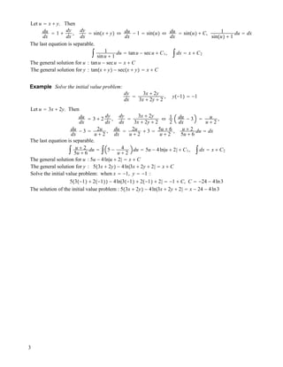 Let u " x ! y. Then
du
dx
" 1 !
dy
dx
,
dy
dx
" sin!x ! y" # du
dx
! 1 " sin!u" # du
dx
" sin!u" ! C, 1
sin!u" ! 1
du " dx
The last equation is separable.
$ 1
sinu ! 1
du " tanu ! secu ! C1, $dx " x ! C2
The general solution for u : tanu ! secu " x ! C
The general solution for y : tan!x ! y" ! sec!x ! y" " x ! C
Example Solve the initial value problem:
dy
dx
"
3x ! 2y
3x ! 2y ! 2
, y!!1" " !1
Let u " 3x ! 2y. Then
du
dx
" 3 ! 2
dy
dx
,
dy
dx
"
3x ! 2y
3x ! 2y ! 2
# 1
2
du
dx
! 3 " u
u ! 2
,
du
dx
! 3 " 2u
u ! 2
, du
dx
" 2u
u ! 2
! 3 " 5u ! 6
u ! 2
, u ! 2
5u ! 6
du " dx
The last equation is separable.
$ u ! 2
5u ! 6
du " $ 5 ! 4
u ! 2
du " 5u ! 4ln|u ! 2| ! C1, $dx " x ! C2
The general solution for u : 5u ! 4ln|u ! 2| " x ! C
The general solution for y : 5!3x ! 2y" ! 4ln|3x ! 2y ! 2| " x ! C
Solve the initial value problem: when x " !1, y " !1 :
5!3!!1" ! 2!!1"" ! 4ln|3!!1" ! 2!!1" ! 2| " !1 ! C, C " !24 ! 4ln3
The solution of the initial value problem : 5!3x ! 2y" ! 4ln|3x ! 2y ! 2| " x ! 24 ! 4ln3
3
 