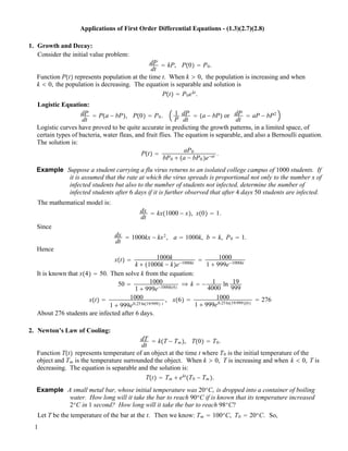 Applications of First Order Differential Equations - (1.3)(2.7)(2.8)
1. Growth and Decay:
Consider the initial value problem:
dP
dt
! kP, P!0" ! P0.
Function P!t" represents population at the time t. When k " 0, the population is increasing and when
k # 0, the population is decreasing. The equation is separable and solution is
P!t" ! P0ekt
.
Logistic Equation:
dP
dt
! P!a ! bP", P!0" ! P0. 1
P
dP
dt
! !a ! bP" or dP
dt
! aP ! bP2
Logistic curves have proved to be quite accurate in predicting the growth patterns, in a limited space, of
certain types of bacteria, water fleas, and fruit flies. The equation is separable, and also a Bernoulli equation.
The solution is:
P!t" ! aP0
bP0 $ !a ! bP0 "e!at .
Example Suppose a student carrying a flu virus returns to an isolated college campus of 1000 students. If
it is assumed that the rate at which the virus spreads is proportional not only to the number x of
infected students but also to the number of students not infected, determine the number of
infected students after 6 days if it is further observed that after 4 days 50 students are infected.
The mathematical model is:
dx
dt
! kx!1000 ! x", x!0" ! 1.
Since
dx
dt
! 1000kx ! kx2
, a ! 1000k, b ! k, P0 ! 1.
Hence
x!t" ! 1000k
k $ !1000k ! k"e!1000kt
! 1000
1 $ 999e!1000kt
It is known that x!4" ! 50. Then solve k from the equation:
50 ! 1000
1 $ 999e!1000k!4"
# k ! ! 1
4000
ln 19
999
x!t" ! 1000
1 $ 999e0.25ln!19/999" t
, x!6" ! 1000
1 $ 999e0.25ln!19/999"!6"
! 276
About 276 students are infected after 6 days.
2. Newton’s Law of Cooling:
dT
dt
! k!T ! Tm ", T!0" ! T0.
Function T!t" represents temperature of an object at the time t where T0 is the initial temperature of the
object and Tm is the temperature surrounded the object. When k " 0, T is increasing and when k # 0, T is
decreasing. The equation is separable and the solution is:
T!t" ! Tm $ ekt
!T0 ! Tm ".
Example A small metal bar, whose initial temperature was 20o
C, is dropped into a container of boiling
water. How long will it take the bar to reach 90o
C if is known that its temperature increased
2o
C in 1 second? How long will it take the bar to reach 98o
C?
Let T be the temperature of the bar at the t. Then we know: Tm ! 100o
C, T0 ! 20o
C. So,
1
 