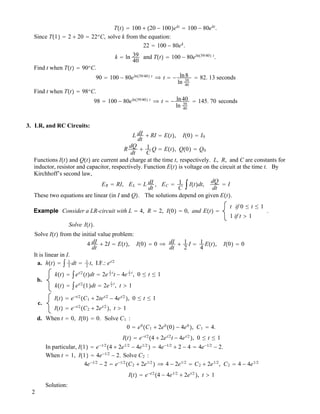 T!t" ! 100 $ !20 ! 100"ekt
! 100 ! 80ekt
.
Since T!1" ! 2 $ 20 ! 22o
C, solve k from the equation:
22 ! 100 ! 80ek
.
k ! ln 39
40
and T!t" ! 100 ! 80eln!39/40" t
.
Find t when T!t" ! 90o
C.
90 ! 100 ! 80eln!39/40" t
# t ! ! ln8
ln 39
40
! 82. 13 seconds
Find t when T!t" ! 98o
C.
98 ! 100 ! 80eln!39/40" t
# t ! ! ln40
ln 39
40
! 145. 70 seconds
3. LR, and RC Circuits:
L dI
dt
$ RI ! E!t", I!0" ! I0
R
dQ
dt
$ 1
C
Q ! E!t", Q!0" ! Q0
Functions I!t" and Q!t" are current and charge at the time t, respectively. L, R, and C are constants for
inductor, resistor and capacitor, respectively. Function E!t" is voltage on the circuit at the time t. By
Kirchhoff’s second law,
ER ! RI, EL ! L dI
dt
, EC ! 1
C
"I!t"dt,
dQ
dt
! I
These two equations are linear (in I and Q". The solutions depend on given E!t".
Example Consider a LR-circuit with L ! 4, R ! 2, I!0" ! 0, and E!t" !
t if 0 # t # 1
1 if t " 1
.
Solve I!t".
Solve I!t" from the initial value problem:
4 dI
dt
$ 2I ! E!t", I!0" ! 0 # dI
dt
$ 1
2
I ! 1
4
E!t", I!0" ! 0
It is linear in I.
a. h!t" ! " 1
2
dt ! 1
2
t, I.F.: et/2
b.
k!t" ! "et/2
!t"dt ! 2e
1
2
t
t ! 4e
1
2
t
, 0 # t # 1
k!t" ! "et/2
!1"dt ! 2e
1
2
t
, t " 1
c.
I!t" ! e!t/2
!C1 $ 2tet/2
! 4et/2
", 0 # t # 1
I!t" ! e!t/2
!C2 $ 2et/2
", t " 1
d. When t ! 0, I!0" ! 0. Solve C1 :
0 ! e0
!C1 $ 2e0
!0" ! 4e0
", C1 ! 4.
I!t" ! e!t/2
!4 $ 2et/2
t ! 4et/2
", 0 # t # 1
In particular, I!1" ! e!1/2
!4 $ 2e1/2
! 4e1/2
" ! 4e!1/2
$ 2 ! 4 ! 4e!1/2
! 2.
When t ! 1, I!1" ! 4e!1/2
! 2. Solve C2 :
4e!1/2
! 2 ! e!1/2
!C2 $ 2e1/2
" # 4 ! 2e1/2
! C2 $ 2e1/2
, C2 ! 4 ! 4e1/2
I!t" ! e!t/2
!4 ! 4e1/2
$ 2et/2
", t " 1
Solution:
2
 