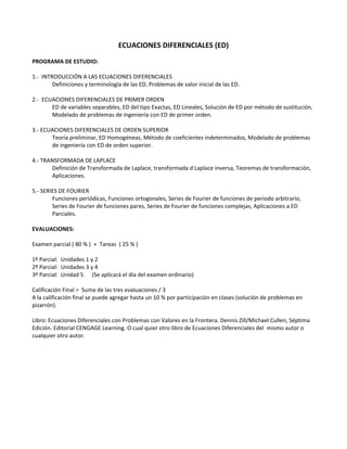 ECUACIONES DIFERENCIALES (ED) 
 
PROGRAMA DE ESTUDIO: 
 
1.‐  INTRODUCCIÓN A LAS ECUACIONES DIFERENCIALES 
  Definiciones y terminología de las ED, Problemas de valor inicial de las ED. 
 
2.‐  ECUACIONES DIFERENCIALES DE PRIMER ORDEN 
  ED de variables separables, ED del tipo Exactas, ED Lineales, Solución de ED por método de sustitución, 
  Modelado de problemas de ingeniería con ED de primer orden. 
 
3.‐ ECUACIONES DIFERENCIALES DE ORDEN SUPERIOR 
  Teoría preliminar, ED Homogéneas, Método de coeficientes indeterminados, Modelado de problemas 
  de ingeniería con ED de orden superior. 
   
4.‐ TRANSFORMADA DE LAPLACE 
  Definición de Transformada de Laplace, transformada d Laplace inversa, Teoremas de transformación, 
  Aplicaciones. 
 
5.‐ SERIES DE FOURIER 
  Funciones periódicas, Funciones ortogonales, Series de Fourier de funciones de periodo arbitrario,  
  Series de Fourier de funciones pares, Series de Fourier de funciones complejas, Aplicaciones a ED  
  Parciales. 
 
EVALUACIONES: 
 
Examen parcial ( 80 % )  +  Tareas  ( 25 % ) 
 
1º Parcial:  Unidades 1 y 2 
2º Parcial:  Unidades 3 y 4 
3º Parcial:  Unidad 5      (Se aplicará el día del examen ordinario) 
 
Calificación Final =  Suma de las tres evaluaciones / 3 
A la calificación final se puede agregar hasta un 10 % por participación en clases (solución de problemas en 
pizarrón). 
 
Libro: Ecuaciones Diferenciales con Problemas con Valores en la Frontera. Dennis Zill/Michael Cullen, Séptima 
Edición. Editorial CENGAGE Learning. O cual quier otro libro de Ecuaciones Diferenciales del  mismo autor o 
cualquier otro autor. 
 