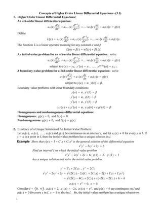 Concepts of Higher Order Linear Differential Equations - (3.1)
1. Higher Order Linear Differential Equations:
An nth-order linear differential equation:
an!x"
dn
y
dxn ! an!1!x"
dn!1
y
dxn!1
!...!a1!x"
dy
dx
! a0!x"y " g!x"
Define
L!y" " an!x"
dn
y
dxn ! an!1!x"
dn!1
y
dxn!1
!...!a1!x"
dy
dx
! a0!x"y.
The function L is a linear operator meaning for any constant ! and "
L!!y ! "z" " !L!y" ! "L!z"
An initial-value problem for an nth-order linear differential equation: solve
an!x"
dn
y
dxn ! an!1!x"
dn!1
y
dxn!1
!...!a1!x"
dy
dx
! a0!x"y " g!x"
subject to y!a" " y0, y#
!a" " y1, ..., y!n!1"
!a" " yn!1.
A boundary-value problem for a 2nd-order linear differential equation: solve
a2!x"
d2
y
dx2
! a1!x"
dy
dx
! a0!x"y " g!x"
subject to y!a" " !, y!b" " ".
Boundary-value problems with other boundary conditions:
y!a" " !, y#
!b" " "
y#
!a" " !, y!b" " "
y#
!a" " !, y#
!b" " "
c1y!a" ! c2y#
!a" " !, c3y!b" ! c4y#
!b" " "
Homogeneous and nonhomogeneous differential equations:
Homogeneous: g!x" " 0, and L!y" " 0
Nonhomogeneous: g!x" " 0, and L!y" " g!x"
2. Existence of a Unique Solution of An Initial-Value Problem:
Let a0!x", a1!x", ..., an!x" and g!x" be continuous on an interval I, and let an!x" " 0 for every x in I. If
x " a is a point in I, then the initial-value problem has a unique solution in I.
Example Show that y!x" " 3 ! C1x ! C2x2
is the general solution of the differential equation
x2
y##
! 2xy#
! 2y " 6
Find an interval I on which the initial-value problem
x2
y##
! 2xy#
! 2y " 6, y!1" " 3, y#
!1" " 1
has a unique solution and solve the initial value problem.
y#
" C1 ! 2C2x , y##
" 2C2
x2
y##
! 2xy#
! 2y " x2
!2C2 " ! 2x!C1 ! 2C2x" ! 2!3 ! C1x ! C2x2
"
" x2
!2C2 ! 4C2 ! 2C2 " ! x!!2C1 ! 2C1 " ! 6 " 6
a2!x" " x2
" 0, x " 0.
Consider I " 0, # . a0!x" " 2, a1!x" " !2x, a2!x" " x2
, and g!x" " 6 are continuous on I and
a2!x" " 0 for every x in I. x " 1 is also in I. So, the initial-value problem has a unique solution on
1
 