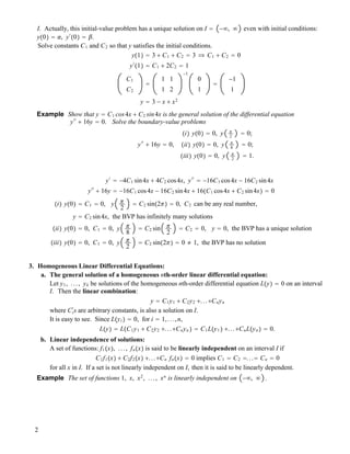 I. Actually, this initial-value problem has a unique solution on I " !#, # even with initial conditions:
y!0" " !, y#
!0" " ".
Solve constants C1 and C2 so that y satisfies the initial conditions.
y!1" " 3 ! C1 ! C2 " 3 # C1 ! C2 " 0
y#
!1" " C1 ! 2C2 " 1
C1
C2
"
1 1
1 2
!1
0
1
"
!1
1
y " 3 ! x ! x2
Example Show that y " C1 cos4x ! C2 sin4x is the general solution of the differential equation
y##
! 16y " 0. Solve the boundary-value problems
y##
! 16y " 0,
!i" y!0" " 0, y #
2
" 0;
!ii" y!0" " 0, y #
8
" 0;
!iii" y!0" " 0, y #
2
" 1.
y#
" !4C1 sin4x ! 4C2 cos4x, y##
" !16C1 cos4x ! 16C2 sin4x
y##
! 16y " !16C1 cos4x ! 16C2 sin4x ! 16!C1 cos4x ! C2 sin4x" " 0
!i" y!0" " C1 " 0, y #
2
" C2 sin!2#" " 0, C2 can be any real number,
y " C2 sin4x, the BVP has infinitely many solutions
!ii" y!0" " 0, C1 " 0, y #
8
" C2 sin #
2
" C2 " 0, y " 0, the BVP has a unique solution
!iii" y!0" " 0, C1 " 0, y #
2
" C2 sin!2#" " 0 " 1, the BVP has no solution
3. Homogeneous Linear Differential Equations:
a. The general solution of a homogeneous nth-order linear differential equation:
Let y1, ..., yk be solutions of the homogeneous nth-order differential equation L!y" " 0 on an interval
I. Then the linear combination:
y " C1y1 ! C2y2 !...!Cnyn
where Ci
#
s are arbitrary constants, is also a solution on I.
It is easy to see. Since L!yi " " 0, for i " 1,...,n,
L!y" " L!C1y1 ! C2y2 !...!Cnyn " " C1L!y1 " !...!CnL!yn " " 0.
b. Linear independence of solutions:
A set of functions: f1!x", ..., fn!x" is said to be linearly independent on an interval I if
C1f1!x" ! C2f2!x" !...!Cn fn!x" " 0 implies C1 " C2 "..." Cn " 0
for all x in I. If a set is not linearly independent on I, then it is said to be linearly dependent.
Example The set of functions 1, x, x2
, ..., xn
is linearly independent on !#, # .
2
 