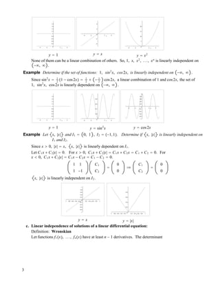 0
0.2
0.4
0.6
0.8
1
1.2
1.4
1.6
1.8
-4 -2 2 4x
y " 1
-4
-2
0
2
4
-4 -2 2 4x
y " x
0
5
10
15
20
-4 -2 2 4x
y " x2
None of them can be a linear combination of others. So, 1, x, x2
, ..., xn
is linearly independent on
!#, # .
Example Determine if the set of functions: 1, sin2
x, cos2x, is linearly independent on !#, # .
Since sin2
x " 1
2 !1 ! cos2x" " 1
2
! ! 1
2
cos2x, a linear combination of 1 and cos2x, the set of
1, sin2
x, cos2x is linearly dependent on !#, # .
0
0.2
0.4
0.6
0.8
1
1.2
1.4
1.6
1.8
-4 -2 2 4x
y " 1
0
0.2
0.4
0.6
0.8
-4 -2 2 4x
y " sin2
x
-1
-0.8
-0.6
-0.4
-0.2
0
0.2
0.4
0.6
0.8
1
-4 -2 2 4x
y " cos2x
Example Let x, |x| and I1 " 0, 1 , I2 " !!1,1". Determine if x, |x| is linearly independent on
I1 and I2.
Since x $ 0, |x| " x, x, |x| is linearly dependent on I1.
Let C1x ! C2|x| " 0. For x $ 0, C1x ! C2|x| " C1x ! C2x " C1 ! C2 " 0. For
x % 0, C1x ! C2|x| " C1x ! C2x " C1 ! C2 " 0.
1 1
1 !1
C1
C2
"
0
0
#
C1
C2
"
0
0
x, |x| is linearly independent on I2.
-1
-0.8
-0.6
-0.4
-0.2
0
0.2
0.4
0.6
0.8
1
-1 -0.8 -0.6 -0.4 -0.2 0.2 0.4 0.6 0.8 1x
y " x
0
0.2
0.4
0.6
0.8
-1 -0.8 -0.6 -0.4 -0.2 0.2 0.4 0.6 0.8 1x
y " |x|
c. Linear independence of solutions of a linear differential equation:
Definition: Wronskian
Let functions f1!x", ..., fn!x" have at least n ! 1 derivatives. The determinant
3
 