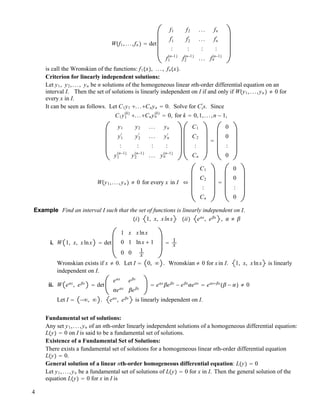 W!f1,...,fn " " det
f1 f2 ... fn
f1
#
f2
#
... fn
#
: : : :
f1
!n!1"
f2
!n!1"
... fn
!n!1"
is call the Wronskian of the functions: f1!x", ..., fn!x".
Criterion for linearly independent solutions:
Let y1, y2,..., yn be n solutions of the homogeneous linear nth-order differential equation on an
interval I. Then the set of solutions is linearly independent on I if and only if W!y1,...,yn " " 0 for
every x in I.
It can be seen as follows. Let C1y1 !...!Cnyn " 0. Solve for Ci
#
s. Since
C1y1
!k"
!...!Cnyn
!k"
" 0, for k " 0,1,...,n ! 1,
y1 y2 ... yn
y1
#
y2
#
... yn
#
: : : :
y1
!n!1"
y2
!n!1"
... yn
!n!1"
C1
C2
:
Cn
"
0
0
:
0
W!y1,...,yn " " 0 for every x in I &
C1
C2
:
Cn
"
0
0
:
0
Example Find an interval I such that the set of functions is linearly independent on I.
!i" 1, x, xlnx !ii" e!x
, e"x
, ! " "
i. W 1, x, xlnx " det
1 x xlnx
0 1 lnx ! 1
0 0 1
x
" 1
x
Wronskian exists if x " 0. Let I " 0, # . Wronskian " 0 for xin I. 1, x, xlnx is linearly
independent on I.
ii. W e!x
, e"x
" det
e!x
e"x
!e!x
"e"x
" e!x
"e"x
! e"x
!e!x
" e!x!"x
!" ! !" " 0
Let I " !#, # . e!x
, e"x
is linearly independent on I.
Fundamental set of solutions:
Any set y1,...,yn of an nth-order linearly independent solutions of a homogeneous differential equation:
L!y" " 0 on I is said to be a fundamental set of solutions.
Existence of a Fundamental Set of Solutions:
There exists a fundamental set of solutions for a homogeneous linear nth-order differential equation
L!y" " 0.
General solution of a linear nth-order homogeneous differential equation: L!y" " 0
Let y1,...,yn be a fundamental set of solutions of L!y" " 0 for x in I. Then the general solution of the
equation L!y" " 0 for x in I is
4
 