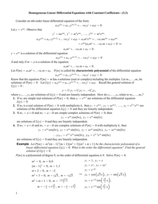 Homogeneous Linear Differential Equations with Constant Coefficients - (3.3)
Consider an nth-order linear differential equation of the form:
any!n" ! an!1y!n!2" !...!a1y"
! a0y # 0.
Let y # emx
. Observe that
y"
# memx
, y""
# m2
emx
, ..., y!n" # mn
emx
.
any!n" ! an!1y!n!2" !...!a1y"
! a0y # anmn
emx
!...!a1memx
! a0emx
# emx
!anmn
!...!a1m ! a0 " # 0 #
anmn
!...!a1m ! a0 # 0.
y # eax
is a solution of the differential equation
any!n" ! an!1y!n!2" !...!a1y"
! a0y # 0
if and only if m # a is a solution of the equation
anmn
!...!a1m ! a0 # 0.
Let P!m" # anmn
!...!a1m ! a0. P!m" is called the characteristic polynomial of the differential equation
any!n" ! an!1y!n!2" !...!a1y"
! a0y # 0.
Know that the equation P!m" # m has nsolutions (real or complex) including the multiples. Let m1,...,mn be
solutions of P!m" # 0. Let L!y" # any!n" ! an!1y!n!2" !...!a1y"
! a0y. Recall the general solution of
L!y" # 0 :
y # C1y1 ! C2y2 !...!Cnyn
where y1,...,yn are solutions of L!y" # 0 and are linearly independent. How do y1,...,yn relate to m1,...,mn?
1. If mi are simple real solutions of P!m" # 0, then yi # emix
are solutions of the differential equation
L!y" # 0.
2. If mi is a real solution of P!m" # 0 with multiplicity k, then y1 # emix
, y2 # xemix
, ..., yk # xk!1
emix
are
solutions of the differential equation L!y" # 0 and they are linearly independent.
3. If m1 # a ! ib and m2 # a ! ib are simple complex solutions of P!m" # 0, then
y1 # eax
cos!bx", y2 # eax
sin!bx"
are solutions of L!y" # 0 and they are linearly independent.
4. If m1 # a ! ib and m2 # a ! ib are complex solutions of P!m" # 0 with multiplicity k, then
y1 # eax
cos!bx", y2 # eax
sin!bx", y3 # xeax
cos!bx", y4 # xeax
sin!bx"
...y2k!1 # xk!1
eax
cos!bx", y2k # xk!1
eax
sin!bx"
are solutions of L!y" # 0 and they are linearly independent.
Example Let P!m" # m2
!m ! 1"2
!m ! 2"!m2
! 3"!m2
! m ! 1" be the characteristic polynomial of a
linear differential equation L!y" # 0. What is the order the differential equation? Find the general
solution of L!y" # 0.
P!m" is a polynomial of degree 9, so the order of differential equation is 9. Solve P!m" # 0.
m2
# 0, m # 0,0
!m ! 1"2
# 0, m # 1,1
m ! 2 # 0, m # !2
m2
! 3 # 0, m # i 3 , m # !i 3
m2
! m ! 1 # 0, m # !1$ 1!4
2
m # ! 1
2
! i 3
2
, m # ! 1
2
! i 3
2
#
y1 # 1, y2 # x
y3 # ex
, y4 # xex
y5 # e!2x
y6 # cos 3 x , y7 # sin 3 x
y8 # e!x/2
cos 3
2
x ,
y9 # e!x/2
sin 3
2
x
1
 