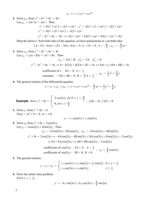 yc ! c1 " c2ex
" c2e4x
.
2. Solve yp1 from y###
! 5y##
" 4y#
! 8ex
.
Let yp1 ! !Aex
"x ! Axex
. Then
y#
! A!ex
" xex
" ! A!1 " x"ex
, y##
! A!ex
" !1 " x"ex
" ! A!2 " x"ex
y###
! A!ex
" !2 " x"ex
" ! A!3 " x"ex
y###
! 5y##
" 4y#
! 8ex
# A!3 " x"ex
! 5A!2 " x"ex
" 4A!1 " x"ex
! 8ex
Drop the factor ex
from both sides of the equation, we have polynomials in x on both sides:
!A ! 5A " 4A"x " !3A ! 10A " 4A" ! 8 # !3A ! 8, A ! ! 8
3
, yp1 ! ! 8
3
xex
3. Solve yp2 from y###
! 5y##
" 4y#
! 4x
Let yp2 ! !Ax " B"x ! Ax2
" Bx. Then
yp2
#
! 2Ax " B, yp2
##
! 2A, yp3
###
! 0.
y###
! 5y##
" 4y#
! 4x # 0 ! 5!2A" " 4!2Ax " B" ! 4x # 8Ax " !!10A " 4B" ! 4x
coefficients of x : 8A ! 4, A ! 1
2
constants: ! 10A " 4B ! 0, B ! 10
4
A ! 5
4
, yp2 ! 1
2
x2
" 5
4
x
4. The general solution of the differential equation:
y ! yc " yp1 " yp2 ! c1 " c2ex
" c2e4x
! 8
3
xex
" 1
2
x2
" 5
4
x
Example Solve y##
" 9y !
2cos!2x", for 0 " x $ #
2
0, for x # #
2
, y!0" ! 0, y#
!0" ! 0.
1. Solve yc from y##
" 9y ! 0.
P!m" ! m2
" 9 ! 0, m ! %i3.
yc ! c1 cos!3x" " c2 sin!3x"
2. Solve yp from y##
" 9y ! 2cos!2x".
Let yp ! Acos!2x" " Bsin!2x". Then
yp
#
! !2Asin!2x" " 2Bcos!2x", yp2
##
! !4Acos!2x" ! 4Bsin!2x"
y##
" 9y ! 2cos!2x" # !4Acos!2x" ! 4Bsin!2x" " 9!Acos!2x" " Bsin!2x"" ! 2cos!2x"
!!4A " 9A"cos!2x" " !!4B " 9B"sin!2x" ! 2cos!2x"
coefficients of cos!2x" : 5A ! 2, A ! 2
5
coefficients of sin!2x" : 5B ! 0, B ! 0
, yp ! 2
5
cos!2x"
3. The general solution:
y ! yc " yp !
c1 cos!3x" " c2 sin!3x" " 2
5
cos!2x" 0 " x $ #
2
c3 cos!3x" " c4 sin!3x" x # #
2
4. Solve the initial value problem:
For 0 " x $ #
2
,
y#
! !3c1 sin!3x" " 3c2 cos!3x" ! 4
5
sin!2x"
3
 