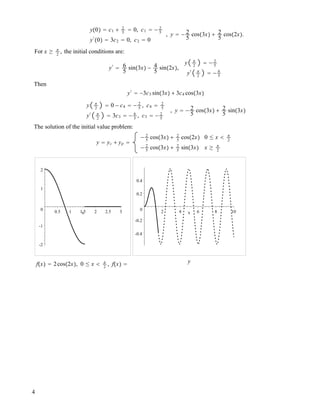 y!0" ! c1 " 2
5
! 0, c1 ! ! 2
5
y#
!0" ! 3c2 ! 0, c2 ! 0
, y ! ! 2
5
cos!3x" " 2
5
cos!2x".
For x # #
2
, the initial conditions are:
y#
! 6
5
sin!3x" ! 4
5
sin!2x",
y #
2
! ! 2
5
y# #
2
! ! 6
5
Then
y#
! !3c3 sin!3x" " 3c4 cos!3x"
y #
2
! 0 ! c4 ! ! 2
5
, c4 ! 2
5
y# #
2
! 3c3 ! ! 6
5
, c3 ! ! 2
5
, y ! ! 2
5
cos!3x" " 2
5
sin!3x"
The solution of the initial value problem:
y ! yc " yp !
! 2
5
cos!3x" " 2
5
cos!2x" 0 " x $ #
2
! 2
5
cos!3x" " 2
5
sin!3x" x # #
2
-2
-1
0
1
2
0.5 1 1.5 2 2.5 3x
f!x" ! 2cos!2x", 0 " x $ #
2
, f!x" !
-0.4
-0.2
0
0.2
0.4
2 4 6 8 10x
y
4
 