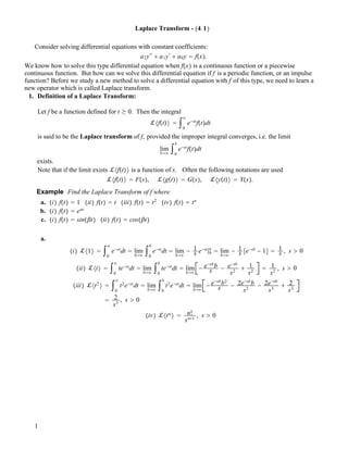 Laplace Transform - !4.1"
Consider solving differential equations with constant coefficients:
a2y!!
" a1y!
" a0y # f!x".
We know how to solve this type differential equation when f!x" is a continuous function or a piecewise
continuous function. But how can we solve this differential equation if f is a periodic function, or an impulse
function? Before we study a new method to solve a differential equation with f of this type, we need to learn a
new operator which is called Laplace transform.
1. Definition of a Laplace Transform:
Let f be a function defined for t ! 0. Then the integral
!#f!t"$ # "0
#
e$st
f!t"dt
is said to be the Laplace transform of f, provided the improper integral converges, i.e. the limit
lim
b$#
"0
b
e$st
f!t"dt
exists.
Note that if the limit exists !#f!t"$ is a function of s. Often the following notations are used
!#f!t"$ # F!s", !#g!t"$ # G!s", !#y!t"$ # Y!s".
Example Find the Laplace Transform of f where
a. !i" f!t" # 1 !ii" f!t" # t !iii" f!t" # t2
!iv" f!t" # tn
b. !i" f!t" # e!t
c. !i" f!t" # sin!"t" !ii" f!t" # cos!"t"
a.
!i" !#1$ # "0
#
e$st
dt # lim
b$#
"0
b
e$st
dt # lim
b$#
$ 1
s e$st
|0
b
# lim
b$#
$ 1
s %e$sb
$ 1& # 1
s , s % 0
!ii" !#t$ # "0
#
te$st
dt # lim
b$#
"0
b
te$st
dt # lim
b$#
$ e$sb
b
s $ e$sb
s2
" 1
s2
# 1
s2
, s % 0
!iii" !#t2
$ # "0
#
t2
e$st
dt # lim
b$#
"0
b
t2
e$st
dt # lim
b$#
$ e$sb
b2
s $ 2e$sb
b
s2
$ 2e$sb
s3
" 2
s3
# 2
s3
, s % 0
!iv" !#tn
$ # n!
sn"1
, s % 0
1
 