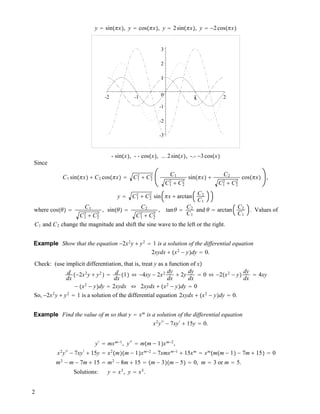 y # sin"!x!, y # cos"!x!, y # 2sin"!x!, y # !2cos"!x!
-3
-2
-1
0
1
2
3
-2 -1 1 2x
- sin"x!, - - cos"x!, ... 2sin"x!, -.- !3cos"x!
Since
C1 sin"!x! " C2 cos"!x! # C1
2
" C2
2 C1
C1
2
" C2
2
sin"!x! " C2
C1
2
" C2
2
cos"!x! ,
y # C1
2
" C2
2
sin !x " arctan C2
C1
where cos""! # C1
C1
2
" C2
2
, sin""! # C2
C1
2
" C2
2
, tan" # C2
C1
and " # arctan C2
C1
. Values of
C1 and C2 change the magnitude and shift the sine wave to the left or the right.
Example Show that the equation !2x2
y " y2
# 1 is a solution of the differential equation
2xydx " "x2
! y!dy # 0.
Check: (use implicit differentiation, that is, treat y as a function of x!
d
dx
"!2x2
y " y2
! # d
dx
"1! $ !4xy ! 2x2 dy
dx
" 2y
dy
dx
# 0 $ !2"x2
! y!
dy
dx
# 4xy
! "x2
! y!dy # 2xydx $ 2xydx " "x2
! y!dy # 0
So, !2x2
y " y2
# 1 is a solution of the differential equation 2xydx " "x2
! y!dy # 0.
Example Find the value of m so that y # xm
is a solution of the differential equation
x2
y!!
! 7xy!
" 15y # 0.
y!
# mxm!1
, y!!
# m"m ! 1!xm!2
,
x2
y!!
! 7xy!
" 15y # x2
"m!"m ! 1!xm!2
! 7xmxm!1
" 15xm
# xm
"m"m ! 1! ! 7m " 15! # 0
m2
! m ! 7m " 15 # m2
! 8m " 15 # "m ! 3!"m ! 5! # 0, m # 3 or m # 5.
Solutions: y # x3
, y # x5
.
2
 