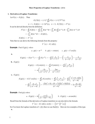 More Properties of Laplace Transforms - !4.4"
1. Derivatives of Laplace Transforms:
Let F!s" ! !#f!t"$. Then
!#tn
f!t"$ ! !!1"n dn
dsn F!s" ! !!1"n
F!n"
!s"
n ! 1, !#tf!t"$ ! !!1"F"
!s", n ! 2, !#t2
f!t"$ ! F""
!s"
It can be derived directly from the definition:
F"
!s" ! d
ds
!#f!t"$ ! d
ds
"0
#
f!t"e!st
dt ! "0
#
f!t" d
ds
!e!st
" dt ! "0
#
f!t"!!te!st
" dt
! !"0
#
tf!t"e!st
dt ! !!#tf!t"$,
!#tf!t"$ ! !F
"
!s"
Note that we can derive the following formula from this property:
F
"
!s" ! !#!tf!t"$
Example Find !#g!t"$ where
a. g!t" ! te!2t
b. g!t" ! tsin!!t" c. g!t" ! t2
cos!2t"
a.
!#g!t"$ ! !#te!2t
$ ! ! d
ds
!#e!2t
$ ! ! d
ds
1
s # 2
! ! ! 1
!s # 2"2
! 1
!s # 2"2
b. !#g!t"$
!#g!t"$ ! !#tsin!!t"$ ! ! d
ds
!#sin!!t"$ ! ! d
ds
!
s2
# !2
! !! !2s
!s2
# !2
"
2
! 2!s
!s2
# !2
"
2
c. !#g!t"$
!#g!t"$ ! !#t2
cos!2t"$ ! d2
ds2
!#cos!2t"$ ! d2
ds2
s
s2
# 4
! d
ds
s2
# 4 ! s!2s"
!s2
# 4"
2
! d
ds
4 ! s2
!s2
# 4"
2
!
!2s!s2
# 4" ! !4 ! s2
"!2!s2
# 4"!2s""
!s2
# 4"
4
! 2s !9 # 2s2
!s2
# 4"
3
Example Find g!t" where
a. !#g!t"$ ! ln s # 2
!s ! 5"!s2
# 4"
b. !#g!t"$ ! arctan!4s"
Recall from the formula of the derivative of Laplace transform we can also derive the formula
F
"
!s" ! !#!tf!t"$ or f!t" ! ! 1
t
!!1
F
"
!s"
So if we know the Laplace transform of !t f!t" then we can find f!t". Here are two examples of this type.
a.
1
 
