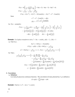 F!s" ! ln s # 2
!s ! 5"!s2
# 4"
! ln!s # 2" ! ln!s ! 5" ! ln!s2
# 4"
F"
!s" ! 1
s # 2
! 1
s ! 5
! 2s
s2
# 4
F"
!s" ! !#e!2t
$ ! !#e5t
$ ! 2!#cos!2t"$ ! !#e!2t
! e5t
! 2cos!2t"$
Since
e!2t
! e5t
! 2cos!2t" ! !tf!t"
f!t" ! !
e!2t
! e5t
! 2cos!2t"
t
b. F!s" ! arctan!4s"
F"
!s" ! 1
1 # !4s"2 !4" ! 4
1 # 16s2
! 1
16
1
1
16
# s2
! 1
4
1
4
1
16
# s2
! 1
4
! sin 1
4
t ! ! 1
4
sin 1
4
t ! !#!tf!t"$
! tf!t" ! 1
4
sin 1
4
t , f!t" ! ! 1
4t
sin 1
4
t
Example Use Laplace transform to solve y""
# 16y ! cos!4t", y!0" ! 1, y"
!0" ! 1
a. Find !#y$.
!#y""
$ # 16!#y$ ! !#cos!4t"$
s2
!#y$ ! sy!0" ! y"
!0" # 16!#y$ ! s
s2
# 16
!s2
# 16"!#y$ ! s
s2
# 6
# s # 1, !#y$ ! 1
s2
# 16
s
s2
# 6
# s # 1
b. Find y.
1
s2
# 16
s
s2
# 6
# s # 1 ! 1
10
10 # 9s
s2
# 16
# 1
10
s
s2
# 6
! 1
s2
# 16
# 9
10
s
s2
# 16
# 1
10
s
s3
# 6
! 1
4
!#sin!4t"$ # 9
10
!#cos!4t"$ # 1
10
! cos 6 t
!#y$ ! ! 1
4
sin!4t" # 9
10
cos!4t" # 1
10
cos 6 t
y ! 1
4
sin!4t" # 9
10
cos!4t" # 1
10
cos 6 t
2. Convolution:
a. Definition:
Let f and g be piecewise continuous functions. The convolution of f and g denoted by f $ g is defined as
!f $ g"!t" ! "0
t
f!""g!t ! ""d".
Example Find !i" t $ e2t
; !ii" e!t
$ cos!!t"
!i"
2
 