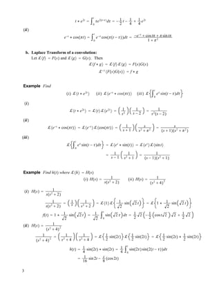 t $ e2t
! "0
t
"e2!t!""
d" ! ! 1
2
t ! 1
4
# 1
4
e2t
!ii"
e!t
$ cos!!t" ! "0
t
e!"
cos!!!t ! """d" ! !e!t
# cost! # !sint!
1 # !2
b. Laplace Transform of a convolution:
Let !#f$ ! F!s" and !#g$ ! G!s". Then
!#f $ g$ ! !#f$!#g$ ! F!s"G!s"
!!1
#F!s"G!s"$ ! f $ g
Example Find
!i" !#t $ e2t
$ !ii" !#e!t
$ cos!!t"$ !iii" ! "0
t
e"
sin!t ! ""d"
!i"
!#t $ e2t
$ ! !#t$!#e2t
$ ! 1
s2
1
s ! 2
! 1
s2
!s ! 2"
!ii"
!#e!t
$ cos!!t"$ ! !#e!t
$!#cos!!t"$ ! 1
s # 1
s
s2
# !2
! s
!s # 1"!s2
# !2
"
!iii"
! "0
t
e"
sin!t ! ""d" ! !#et
$ sin!t"$ ! !#et
$!#sint$
! 1
s ! 1
1
s2
# 1
! 1
!s ! 1"!s2
# 1"
Example Find h!t" where !#h$ ! H!s"
!i" H!s" ! 1
s!s2
# 2"
!ii" H!s" ! 1
!s2
# 4"
2
!i" H!s" ! 1
s!s2
# 2"
1
s!s2
# 2"
! 1
s
1
s2
# 2
! !#1$! 1
2
sin 2 t ! ! 1 $ 1
2
sin 2 t
f!t" ! 1 $ 1
2
sin 2 t ! 1
2
"0
t
sin 2 " d" ! 1
2
2 ! 1
2
cost 2 2 # 1
2
2
!ii" H!s" ! 1
!s2
# 4"
2
1
!s2
# 4"
2
! 1
s2
# 4
1
s2
# 4
! ! 1
2
sin!2t" ! 1
2
sin!2t" ! ! 1
2
sin!2t" $ 1
2
sin!2t"
h!t" ! 1
4
sin!2t" $ sin!2t" ! 1
4
"0
t
sin!2""sin!2!t ! """d"
! 1
16
sin2t ! t
8
!cos2t"
3
 