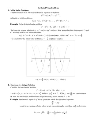 1.2 Initial Value Problems
1. Initial Value Problems:
Find the solution of an nth-order differential equation of the form:
y!n" ! f!x,y,y"
,...,y!n!1"
"
subject to n initial conditions:
y!x0 " ! y0, y"
!x0 " ! y1, ..., y!n!1"
!x0 " ! yn!1.
Example Solve the initial value problem:
y""
# !2
y ! 0, y!0" ! 1, y"
!0" ! !1
We know the general solution is: y ! C1 sin!!x" # C2 cos!!x". Now we need to find the constants C1 and
C2 so that y satisfies the initial conditions.
y!0" ! C2 ! 1, y"
! !C1 cos!!x" # C2!!!sin!!x"", y"
!0" ! !C1 ! !1, C1 ! ! 1
!
The solution for the initial value problem: y ! ! 1
! sin!!x" # cos!!x"
-1
-0.5
0
0.5
1
-2 -1 1 2x
! y ! ! 1
! sin!!x" # cos!!x", ... sin!!x"
2. Existence of a Unique Solution:
Consider the initial value problem:
y"
! f!x,y", a " x " b, y!x0 " ! y0.
Let D ! !x,y"; a " x " b, c " y " d and x0, y0 be in D. If f!x,y" and #f
#y
are continuous on
D, then the initial value problem has a unique solution y on the interval I0 $ D.
Example Determine a region D of the xy !plane for which the differential equation
dy
dx
! xy
would have a unique solution whose graph passes through a point x0, y0 in the region.
f!x,y" ! xy , #f
#y
! 1
2 xy
!x" ! 1
2
x
y
1
 