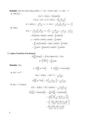 Example Solve the initial value problem: y""
# 4y ! 2sin2t, y!0" ! 1, y"
!0" ! !1
a. Find !#y$.
!#y""
$ # 4!#y$ ! 2!#sin!2t"$
s2
!#y$ ! s!1" ! !!1" # 4!#y$ ! 2 2
s2
# 4
!s2
# 4"!#y$ ! 4
s2
# 4
# s ! 1, !#y$ ! 1
s2
# 4
4
s2
# 4
# s ! 1
b. Find y.
!#y$ ! 1
s2
# 4
4
s2
# 4
# s ! 1 ! 4
!s2
# 4"
2
# s
s2
# 4
! 1
s2
# 4
! ! sin!2t" $ sin!2t" # cos!2t" ! 1
2
sin!2t"
y ! sin!2t" $ sin!2t" # cos!2t" ! 1
2
sin!2t"
! "0
t
sin!2""sin!2!t ! """d" # cos!2t" ! 1
2
sin!2t"
! 1
4
sin2t ! 1
2
t!cos2t" # cos!2t" ! 1
2
sin!2t"
3. Laplace Transform of an Integral:
! "0
t
f!u"du ! 1
s F!s" where !#f$ ! F!s"
!!1 F!s"
s ! "0
t
f!t"dt
Example Find
a. ! "1
t
ue!2u
du b. ! t "0
t
e!u
cos!!u"du ,
a. f!u" ! ue!2u
F!s" ! !#f!t"$ ! !#te!2t
$ ! 1
!s # 2"2
! "1
t
ue!2u
du ! 1
s
1
!s # 2"2
! 1
s!s # 2"2
b. f!u" ! e!u
cos!!u"
F!s" ! !#f!t"$ ! !#e!t
cos!!t"$ ! s ! 1
!s ! 1"2
# !2
! t "0
t
e!u
cos!!u"du ! ! d
ds
! "0
t
e!u
cos!!u"du
! ! d
ds
1
s
s ! 1
!s ! 1"2
# !2
! ! ! 2s3
! 5s2
# 4s ! 1 ! !2
s2
!s2
! 2s # 1 # !2
"
2
! 2s3
! 5s2
# 4s ! 1 ! !2
s2
!s2
! 2s # 1 # !2
"
2
4
 