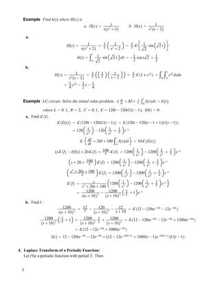 Example Find h!t" where H!s" is
a. H!s" ! 1
s!s2
# 2"
b. H!s" ! 1
s2
!s ! 2"
a.
H!s" ! 1
s!s2
# 2"
! 1
s
1
s2
# 2
! 1
s ! 1
2
sin 2 t
h!t" ! "0
t
1
2
sin 2 " d" ! ! 1
2
cost 2 # 1
2
b.
H!s" ! 1
s2
!s ! 2"
! 1
s
1
s
1
s ! 2
! 1
s !#1 $ e2t
$ ! "0
t
"0
u
e2z
dzdu
! 1
4
e2t
! 1
2
t ! 1
4
Example LC-circuit: Solve the initial value problem: L dI
dt
# RI # 1
C
"0
t
I!""d" ! E!t"
where L ! 0.1, R ! 2, C ! 0.1, E ! 120t ! 120tU!t ! 1", I!0" ! 0.
a. Find !#I$.
!#E!t"$ ! !#120t ! 120tU!t ! 1"$ ! !#120t ! 120!t ! 1 # 1"U!t ! 1"$
! 120 1
s2
! 120 1
s2
# 1
s e!s
! dI
dt
# 20I # 100 "0
t
I!""d" ! 10!#E!t"$
!s!#I$ ! I!0"" # 20!#I$ # 100
s !#I$ ! 1200 1
s2
! 1200 1
s2
# 1
s e!s
s # 20 # 100
s !#I$ ! 1200 1
s2
! 1200 1
s2
# 1
s e!s
s2
# 20s # 100
s !#I$ ! 1200 1
s2
! 1200 1
s2
# 1
s e!s
!#I$ ! s
s2
# 20s # 100
1200 1
s2
! 1200 1
s2
# 1
s e!s
! 1200
s!s # 10"2
! 1200
!s # 10"2
1
s # 1 e!s
b. Find I :
1200
s!s # 10"2
! 12
s ! 120
!s # 10"2
! 12
s # 10
! !#12 ! 120te!10t
! 12e!10t
$
1200
!s # 10"2
1
s # 1 ! 1200
!s # 10"2
1
s # 1200
!s # 10"2
! !#12 ! 120te!10t
! 12e!10t
# 1200te!10t
$
! !#12 ! 12e!10t
# 1080te!10t
$
I!t" ! 12 ! 120te!10t
! 12e!10t
# !12 ! 12e!10!t!1"
# 1080!t ! 1"e!10!t!1"
"U!t ! 1"
4. Laplace Transform of a Periodic Function:
Let f be a periodic function with period T. Then
5
 