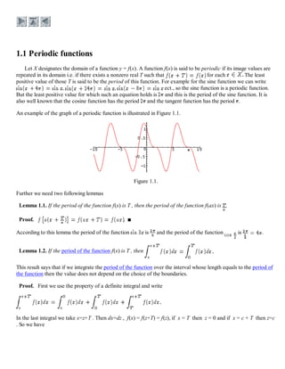 Let X designates the domain of a function y = f(x). A function f(x) is said to be periodic if its image values are
repeated in its domain i.e. if there exists a nonzero real T such that for each The least
positive value of those T is said to be the period of this function. For example for the sine function we can write
, , ect., so the sine function is a periodic function.
But the least positive value for which such an equation holds is and this is the period of the sine function. It is
also well known that the cosine function has the period and the tangent function has the period .
An example of the graph of a periodic function is illustrated in Figure 1.1.
Figure 1.1.
Further we need two following lemmas
Lemma 1.1. If the period of the function f(x) is T , then the period of the function f(ax) is .
Proof. .
According to this lemma the period of the function is and the period of the function is .
Lemma 1.2. If the period of the function f(x) is T , then
This result says that if we integrate the period of the function over the interval whose length equals to the period of
the function then the value does not depend on the choice of the boundaries.
Proof. First we use the property of a definite integral and write
In the last integral we take x=z+T . Then dx=dz , f(x) = f(z+T) = f(z), if x = T then z = 0 and if x = c + T then z=c
. So we have
 
