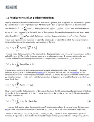 In many problems in mechanics and electronics there arises a question, how to represent the behaviour of a system
by a combination of some simple behaviours. Mathematically - how to represent a function in the form of the
functional series Here form a base set of functions and
c0 , c1 , c2,...,ck,.. , are said to be the coefficients of the expansion. The most familiar expansions are power series
of the form in which the base set comprises the power functions 1, x, x2
, ... xk
, ... . Another
widely used expansion is the expansion of a periodic function f(x) of a period T in which the base set comprises
the cosine functions, giving an expanded representation of the form
(1.1)
which is called the Fourier series of the function f(x) . In engineering the term circular frequency is used and it is
defined by . The circular frequency is measured in radians per second. It is common to drop the term
'circular' and to refer to this simply as the frequency. Using frequency, we can rewrite (1.1) in the form
(1.2)
Every term represents a simple harmonic vibration that is called kth harmonic . The first
harmonic has the same frequency as the parent function f(x). The kth harmonic has the
frequency , which is k times frequency of the first harmonic. Ak denotes the amplitude of the kth harmonic and
is its phase angle. If f(x) is a -periodic function then its frequency , and the Fourier series (1.2) has a
more simple form
(1.3)
Here we shall consider the Fourier series of -periodic functions. The kth harmonic can be represented in the form
where Now the expansion
(1.3) may be written as
(1.4)
Later we shall see that taking the constant term as enables us to make a0 fit a general result. The expression
(1.4) is called Fourier series expansion of a function f(x) , and ak and bk are called the Fourier coefficients.
The set of functions is said to be the trigonometric system of
functions. It is possible to show that the functions of the trigonometric system satisfy the orthogonality relations
 