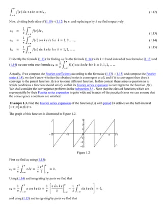 (1.12)
Now, dividing both sides of (1.10) - (1.12) by , and replacing n by k we find respectively
(1.13)
(1.14)
(1.15)
Evidently the formula (1.13) for finding a0 fits the formula (1.14) with k = 0 and instead of two formulae (1.13) and
(1.14) we can write one formula
Actually, if we compute the Fourier coefficients according to the formulae (1.13) - (1.15) and compose the Fourier
series (1.4), we don't know whether the obtained series is convergent at all, and if it is convergent then does it
converge to the parent function f(x) or to some different function. In this context there arises a question as to
which conditions a function should satisfy so that its Fourier series expansion is convergent to the function f(x).
We shall consider the convergence problems in the subsection 3.4 . Note that the class of functions which are
representable by their Fourier series expansion is quite wide and in most of the practical cases we can assume that
the convergence conditions are satisfied.
Example 1.3. Find the Fourier series expansion of the function f(x) with period defined on the half-interval
as f(x)=x.
The graph of this function is illustrated in Figure 1.2.
Figure 1.2
First we find a0 using (1.13):
Using (1.14) and integrating by parts we find that
and using (1.15) and integrating by parts we find that
 