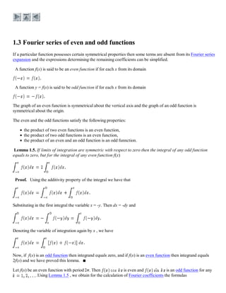 If a particular function possesses certain symmetrical properties then some terms are absent from its Fourier series
expansion and the expressions determining the remaining coefficients can be simplified.
A function f(x) is said to be an even function if for each x from its domain
A function y = f(x) is said to be odd function if for each x from its domain
The graph of an even function is symmetrical about the vertical axis and the graph of an odd function is
symmetrical about the origin.
The even and the odd functions satisfy the following properties:
the product of two even functions is an even function,
the product of two odd functions is an even function,
the product of an even and an odd function is an odd funnction.
Lemma 1.5. If limits of integration are symmetric with respect to zero then the integral of any odd function
equals to zero, but for the integral of any even function f(x)
Proof. Using the additivity property of the integral we have that
Substituting in the first integral the variable x = -y. Then dx = -dy and
Denoting the variable of integration again by x , we have
Now, if f(x) is an odd function then integrand equals zero, and if f(x) is an even function then integrand equals
2f(x) and we have proved this lemma.
Let f(x) be an even function with period . Then is even and is an odd function for any
.Using Lemma 1.5 , we obtain for the calculation of Fourier coefficients the formulas
 