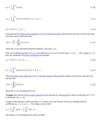 (1.16)
(1.17)
(1.18)
Consequently the Fourier series expansion of an even periodic function with period does not involove the terms
with sines and (1.14) has the form
(1.19)
where the a-s are calculated using the formulae (1.16) and (1.17).
If f(x) is an odd function then is odd and is even for any By Lemma 1.5 , we
have for calculation of Fourier coefficients the formulae
(1.20)
(1.21)
Thus the Fourier series expansion of an 1.3 periodic function with period consists of sine terms only and (1.4)
has the form
(1.22)
where the b-s are calculated by (1.21).
Example 1.6. Find the Fourier series expansion of the function f(x) with period , which on half-interval
is defined by .
A graph of this function is shown in Figure 1.4. As this is an even function we have to calculate only the
coefficients ak , . First using (1.16) we find
and using (1.17) and integration by parts we obtain
 