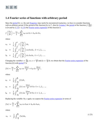Since the period , i.e. the unit frequency may rarely be encountered in practice, we have to consider functions
with an arbitrary period. If the period of the function f(x) is T , then by Lemma 1 the period of the function
is and by (1.13) - (1.15) the Fourier series expansion of this function is
where
Changing the variable , i.e. and , we obtain that the Fourier series expansion of the
function f(t) with period T is
where
Replacing the variable t by x again, we express the Fourier series expansion in terms of
where
(1.23)
 